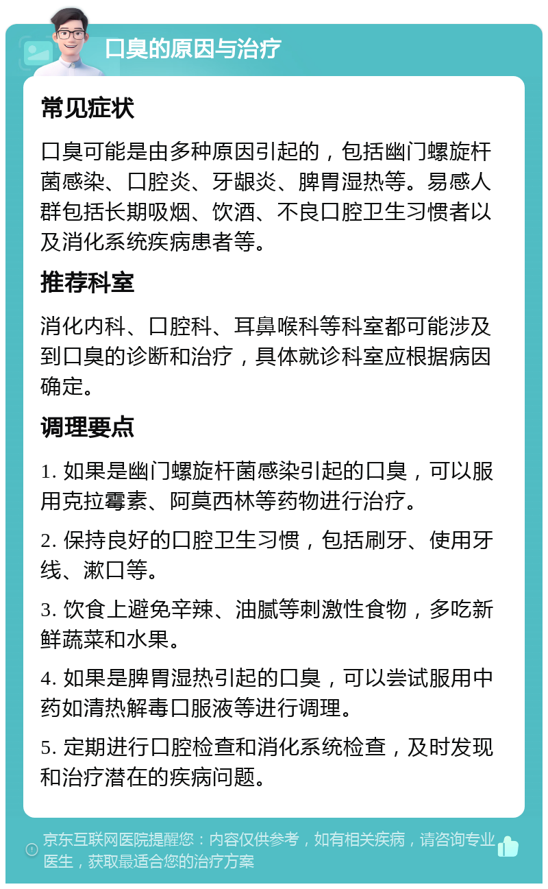 口臭的原因与治疗 常见症状 口臭可能是由多种原因引起的，包括幽门螺旋杆菌感染、口腔炎、牙龈炎、脾胃湿热等。易感人群包括长期吸烟、饮酒、不良口腔卫生习惯者以及消化系统疾病患者等。 推荐科室 消化内科、口腔科、耳鼻喉科等科室都可能涉及到口臭的诊断和治疗，具体就诊科室应根据病因确定。 调理要点 1. 如果是幽门螺旋杆菌感染引起的口臭，可以服用克拉霉素、阿莫西林等药物进行治疗。 2. 保持良好的口腔卫生习惯，包括刷牙、使用牙线、漱口等。 3. 饮食上避免辛辣、油腻等刺激性食物，多吃新鲜蔬菜和水果。 4. 如果是脾胃湿热引起的口臭，可以尝试服用中药如清热解毒口服液等进行调理。 5. 定期进行口腔检查和消化系统检查，及时发现和治疗潜在的疾病问题。