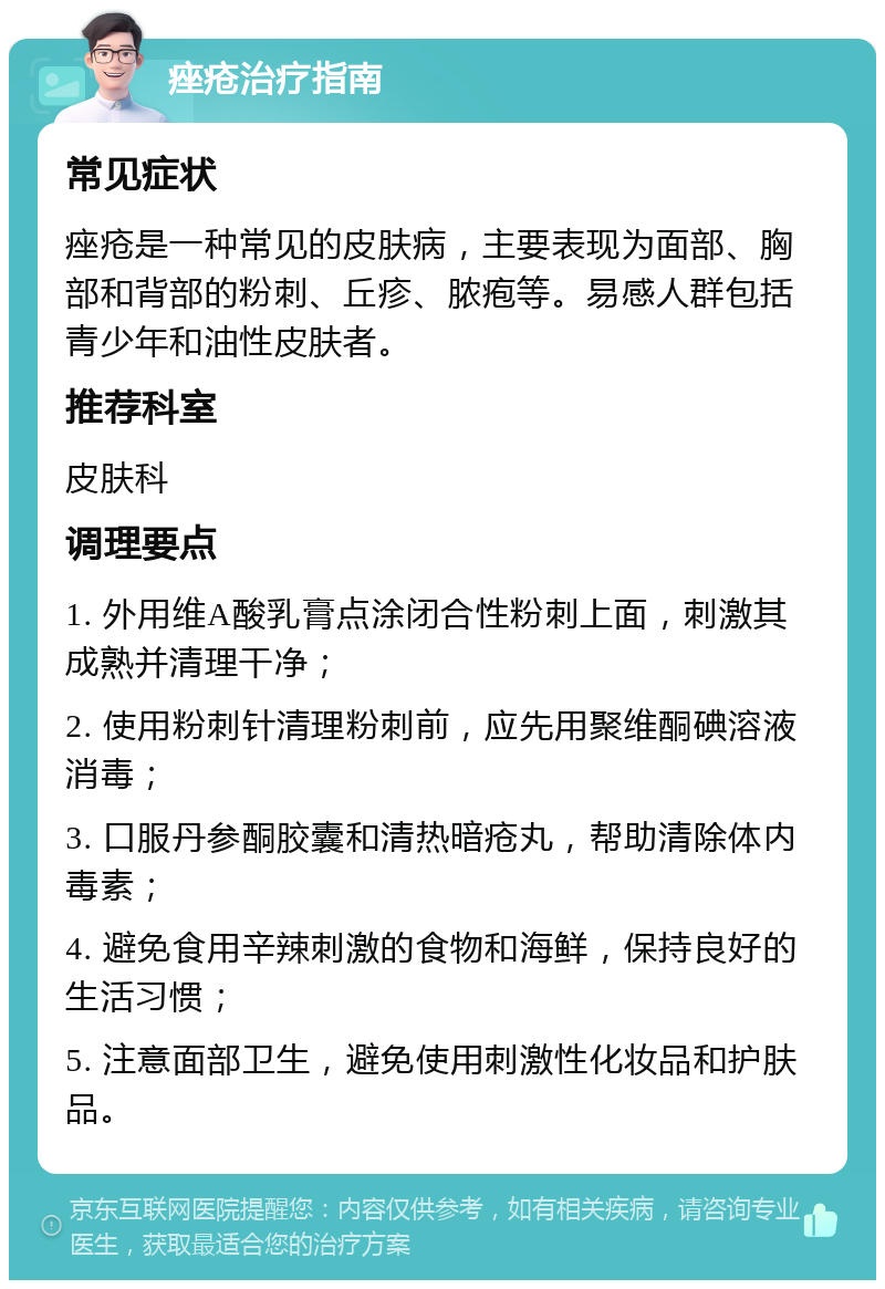 痤疮治疗指南 常见症状 痤疮是一种常见的皮肤病，主要表现为面部、胸部和背部的粉刺、丘疹、脓疱等。易感人群包括青少年和油性皮肤者。 推荐科室 皮肤科 调理要点 1. 外用维A酸乳膏点涂闭合性粉刺上面，刺激其成熟并清理干净； 2. 使用粉刺针清理粉刺前，应先用聚维酮碘溶液消毒； 3. 口服丹参酮胶囊和清热暗疮丸，帮助清除体内毒素； 4. 避免食用辛辣刺激的食物和海鲜，保持良好的生活习惯； 5. 注意面部卫生，避免使用刺激性化妆品和护肤品。