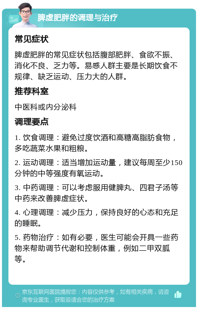 脾虚肥胖的调理与治疗 常见症状 脾虚肥胖的常见症状包括腹部肥胖、食欲不振、消化不良、乏力等。易感人群主要是长期饮食不规律、缺乏运动、压力大的人群。 推荐科室 中医科或内分泌科 调理要点 1. 饮食调理：避免过度饮酒和高糖高脂肪食物，多吃蔬菜水果和粗粮。 2. 运动调理：适当增加运动量，建议每周至少150分钟的中等强度有氧运动。 3. 中药调理：可以考虑服用健脾丸、四君子汤等中药来改善脾虚症状。 4. 心理调理：减少压力，保持良好的心态和充足的睡眠。 5. 药物治疗：如有必要，医生可能会开具一些药物来帮助调节代谢和控制体重，例如二甲双胍等。