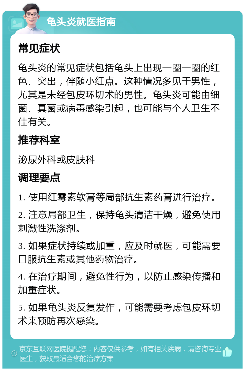 龟头炎就医指南 常见症状 龟头炎的常见症状包括龟头上出现一圈一圈的红色、突出，伴随小红点。这种情况多见于男性，尤其是未经包皮环切术的男性。龟头炎可能由细菌、真菌或病毒感染引起，也可能与个人卫生不佳有关。 推荐科室 泌尿外科或皮肤科 调理要点 1. 使用红霉素软膏等局部抗生素药膏进行治疗。 2. 注意局部卫生，保持龟头清洁干燥，避免使用刺激性洗涤剂。 3. 如果症状持续或加重，应及时就医，可能需要口服抗生素或其他药物治疗。 4. 在治疗期间，避免性行为，以防止感染传播和加重症状。 5. 如果龟头炎反复发作，可能需要考虑包皮环切术来预防再次感染。