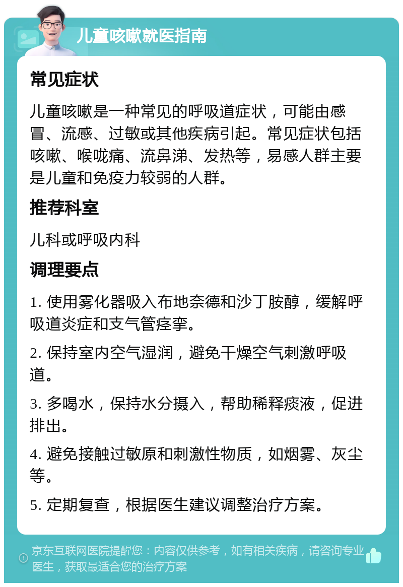 儿童咳嗽就医指南 常见症状 儿童咳嗽是一种常见的呼吸道症状，可能由感冒、流感、过敏或其他疾病引起。常见症状包括咳嗽、喉咙痛、流鼻涕、发热等，易感人群主要是儿童和免疫力较弱的人群。 推荐科室 儿科或呼吸内科 调理要点 1. 使用雾化器吸入布地奈德和沙丁胺醇，缓解呼吸道炎症和支气管痉挛。 2. 保持室内空气湿润，避免干燥空气刺激呼吸道。 3. 多喝水，保持水分摄入，帮助稀释痰液，促进排出。 4. 避免接触过敏原和刺激性物质，如烟雾、灰尘等。 5. 定期复查，根据医生建议调整治疗方案。