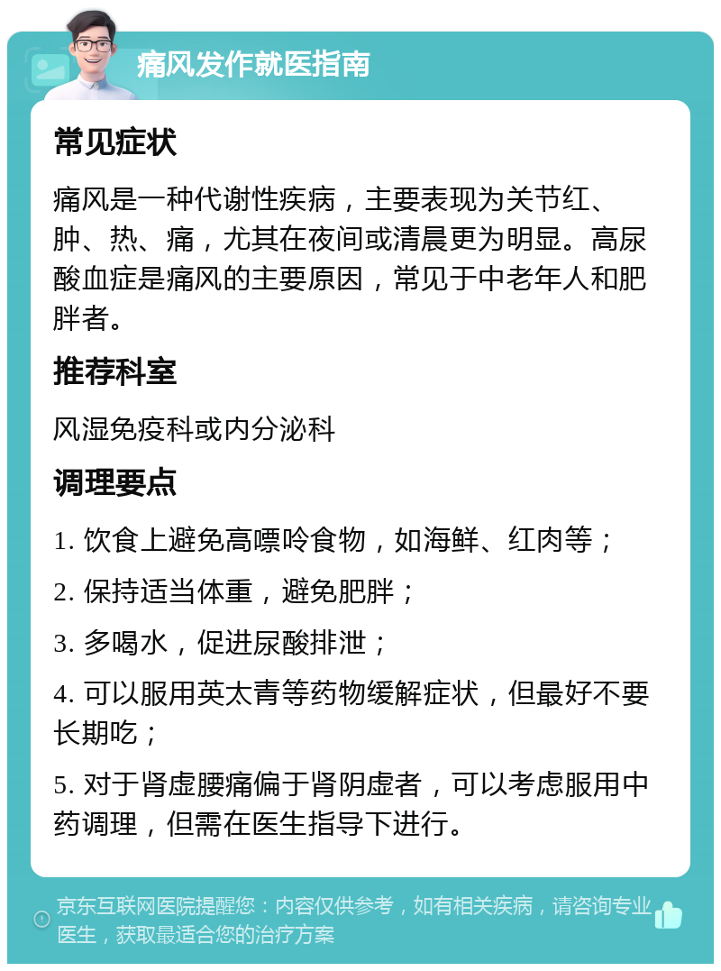 痛风发作就医指南 常见症状 痛风是一种代谢性疾病，主要表现为关节红、肿、热、痛，尤其在夜间或清晨更为明显。高尿酸血症是痛风的主要原因，常见于中老年人和肥胖者。 推荐科室 风湿免疫科或内分泌科 调理要点 1. 饮食上避免高嘌呤食物，如海鲜、红肉等； 2. 保持适当体重，避免肥胖； 3. 多喝水，促进尿酸排泄； 4. 可以服用英太青等药物缓解症状，但最好不要长期吃； 5. 对于肾虚腰痛偏于肾阴虚者，可以考虑服用中药调理，但需在医生指导下进行。