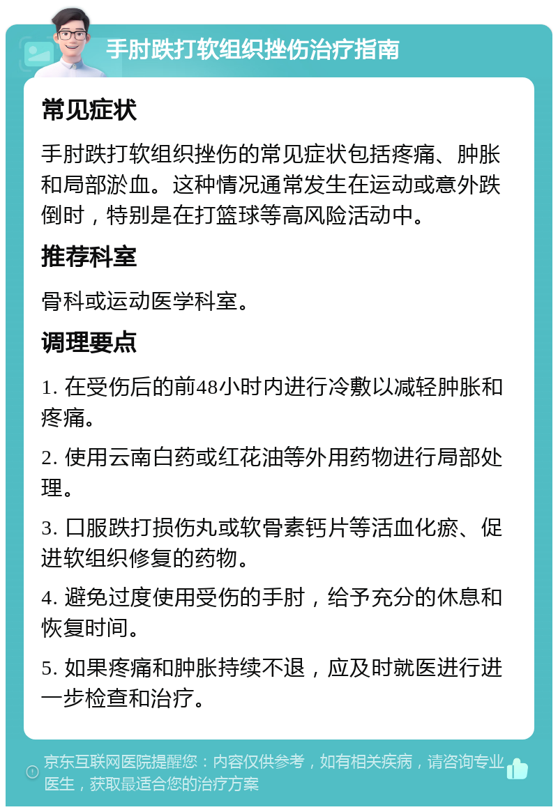 手肘跌打软组织挫伤治疗指南 常见症状 手肘跌打软组织挫伤的常见症状包括疼痛、肿胀和局部淤血。这种情况通常发生在运动或意外跌倒时，特别是在打篮球等高风险活动中。 推荐科室 骨科或运动医学科室。 调理要点 1. 在受伤后的前48小时内进行冷敷以减轻肿胀和疼痛。 2. 使用云南白药或红花油等外用药物进行局部处理。 3. 口服跌打损伤丸或软骨素钙片等活血化瘀、促进软组织修复的药物。 4. 避免过度使用受伤的手肘，给予充分的休息和恢复时间。 5. 如果疼痛和肿胀持续不退，应及时就医进行进一步检查和治疗。