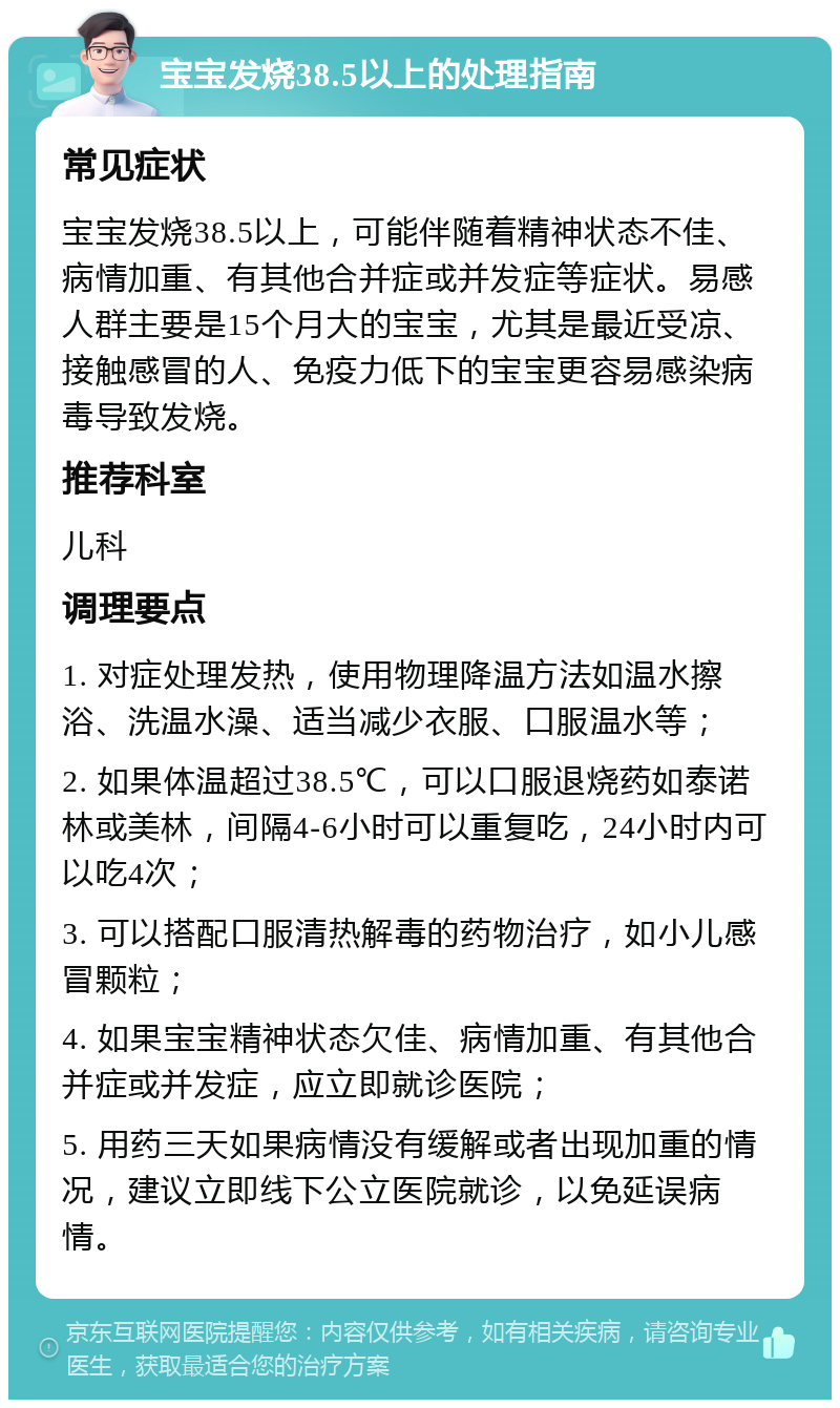 宝宝发烧38.5以上的处理指南 常见症状 宝宝发烧38.5以上，可能伴随着精神状态不佳、病情加重、有其他合并症或并发症等症状。易感人群主要是15个月大的宝宝，尤其是最近受凉、接触感冒的人、免疫力低下的宝宝更容易感染病毒导致发烧。 推荐科室 儿科 调理要点 1. 对症处理发热，使用物理降温方法如温水擦浴、洗温水澡、适当减少衣服、口服温水等； 2. 如果体温超过38.5℃，可以口服退烧药如泰诺林或美林，间隔4-6小时可以重复吃，24小时内可以吃4次； 3. 可以搭配口服清热解毒的药物治疗，如小儿感冒颗粒； 4. 如果宝宝精神状态欠佳、病情加重、有其他合并症或并发症，应立即就诊医院； 5. 用药三天如果病情没有缓解或者出现加重的情况，建议立即线下公立医院就诊，以免延误病情。