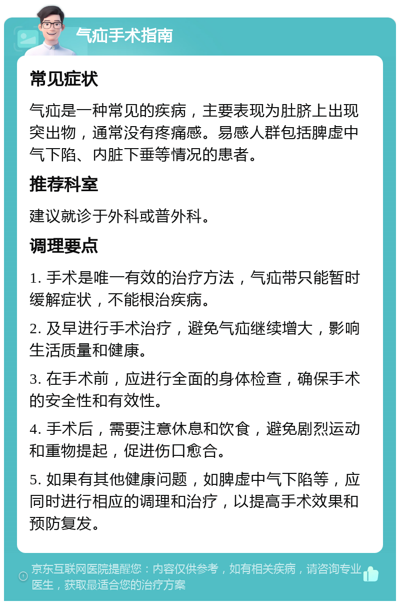 气疝手术指南 常见症状 气疝是一种常见的疾病，主要表现为肚脐上出现突出物，通常没有疼痛感。易感人群包括脾虚中气下陷、内脏下垂等情况的患者。 推荐科室 建议就诊于外科或普外科。 调理要点 1. 手术是唯一有效的治疗方法，气疝带只能暂时缓解症状，不能根治疾病。 2. 及早进行手术治疗，避免气疝继续增大，影响生活质量和健康。 3. 在手术前，应进行全面的身体检查，确保手术的安全性和有效性。 4. 手术后，需要注意休息和饮食，避免剧烈运动和重物提起，促进伤口愈合。 5. 如果有其他健康问题，如脾虚中气下陷等，应同时进行相应的调理和治疗，以提高手术效果和预防复发。