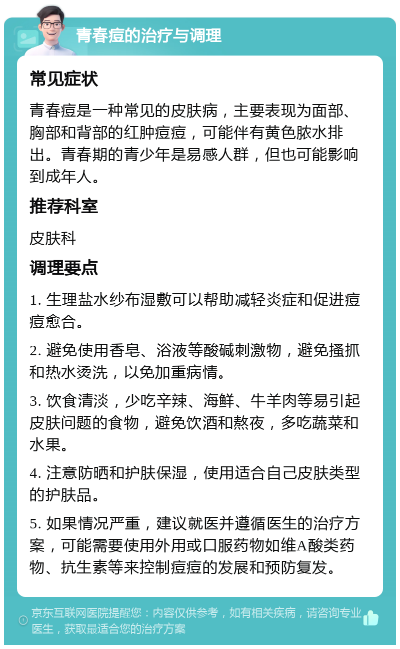 青春痘的治疗与调理 常见症状 青春痘是一种常见的皮肤病，主要表现为面部、胸部和背部的红肿痘痘，可能伴有黄色脓水排出。青春期的青少年是易感人群，但也可能影响到成年人。 推荐科室 皮肤科 调理要点 1. 生理盐水纱布湿敷可以帮助减轻炎症和促进痘痘愈合。 2. 避免使用香皂、浴液等酸碱刺激物，避免搔抓和热水烫洗，以免加重病情。 3. 饮食清淡，少吃辛辣、海鲜、牛羊肉等易引起皮肤问题的食物，避免饮酒和熬夜，多吃蔬菜和水果。 4. 注意防晒和护肤保湿，使用适合自己皮肤类型的护肤品。 5. 如果情况严重，建议就医并遵循医生的治疗方案，可能需要使用外用或口服药物如维A酸类药物、抗生素等来控制痘痘的发展和预防复发。