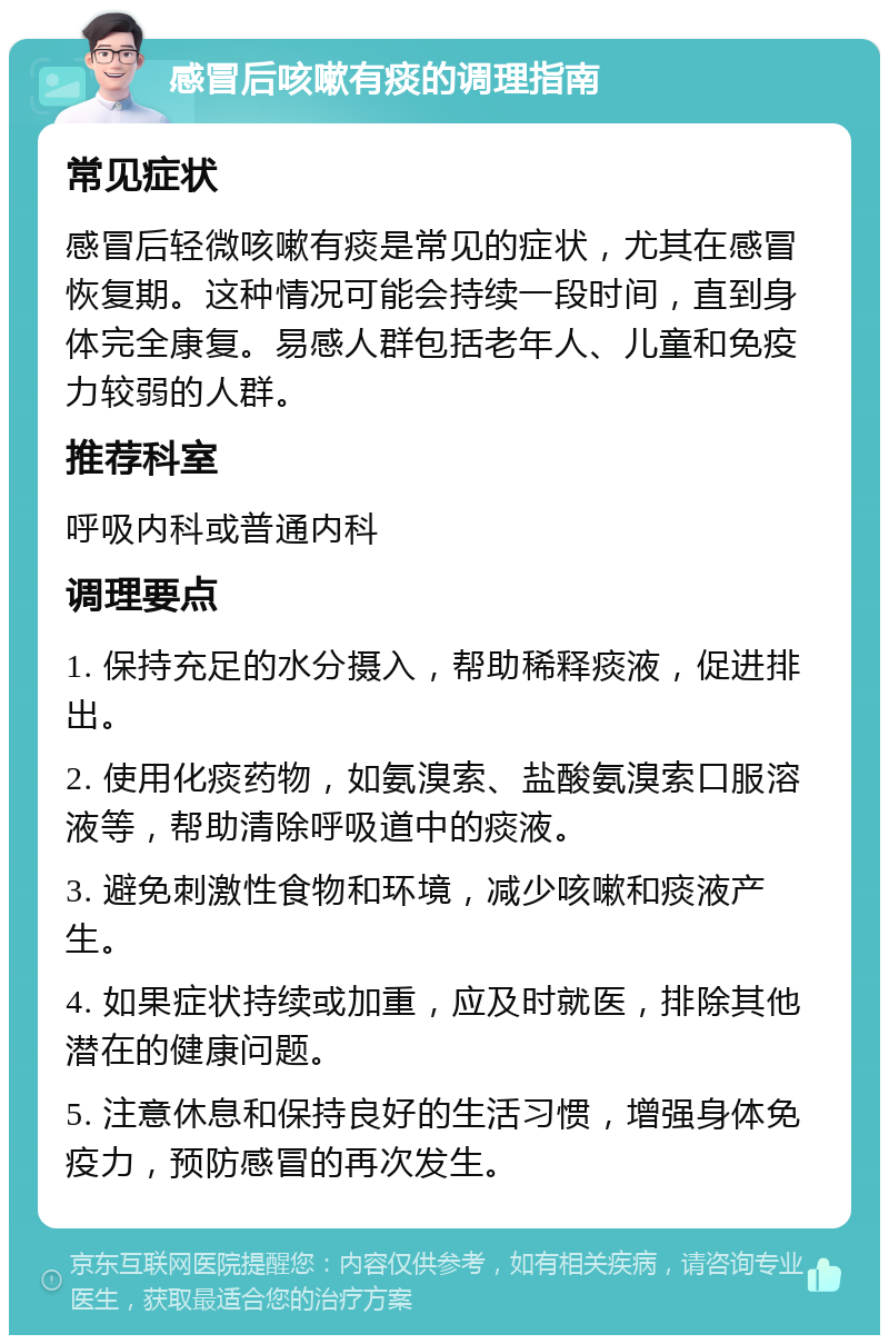 感冒后咳嗽有痰的调理指南 常见症状 感冒后轻微咳嗽有痰是常见的症状，尤其在感冒恢复期。这种情况可能会持续一段时间，直到身体完全康复。易感人群包括老年人、儿童和免疫力较弱的人群。 推荐科室 呼吸内科或普通内科 调理要点 1. 保持充足的水分摄入，帮助稀释痰液，促进排出。 2. 使用化痰药物，如氨溴索、盐酸氨溴索口服溶液等，帮助清除呼吸道中的痰液。 3. 避免刺激性食物和环境，减少咳嗽和痰液产生。 4. 如果症状持续或加重，应及时就医，排除其他潜在的健康问题。 5. 注意休息和保持良好的生活习惯，增强身体免疫力，预防感冒的再次发生。