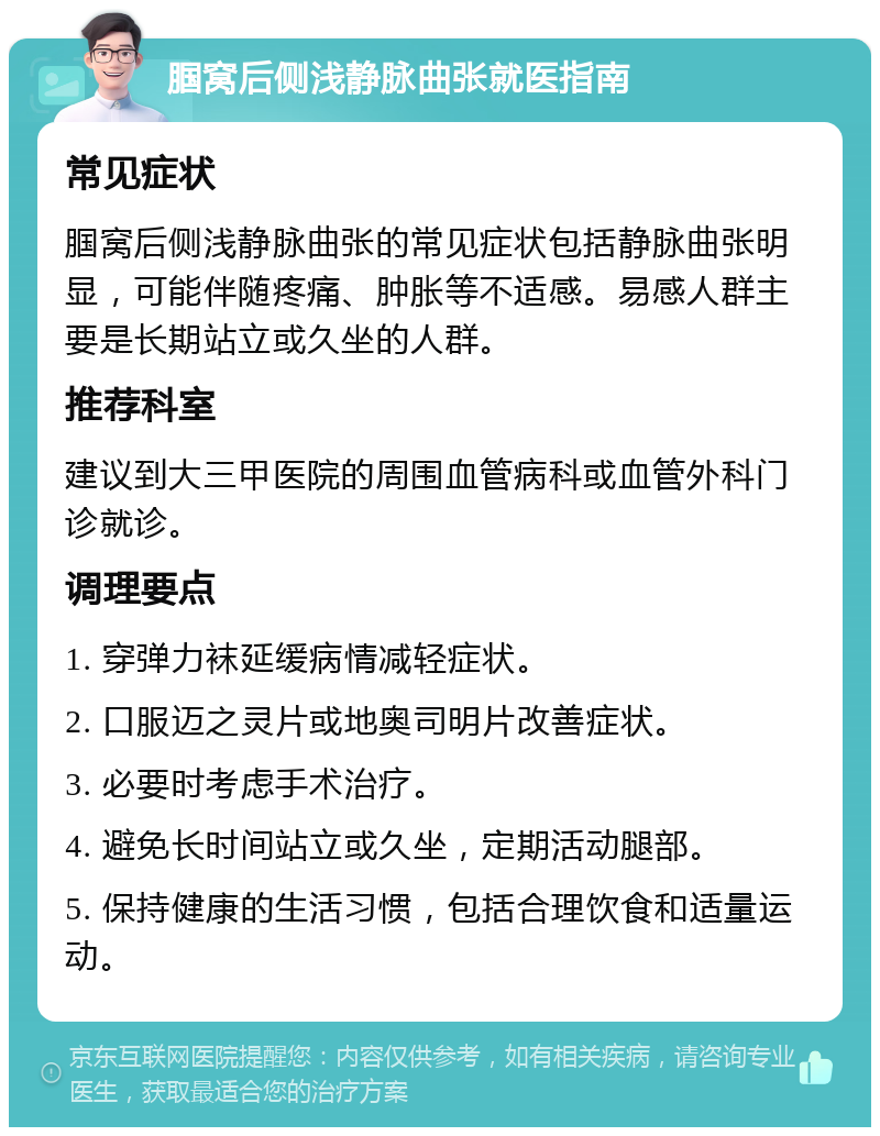 腘窝后侧浅静脉曲张就医指南 常见症状 腘窝后侧浅静脉曲张的常见症状包括静脉曲张明显，可能伴随疼痛、肿胀等不适感。易感人群主要是长期站立或久坐的人群。 推荐科室 建议到大三甲医院的周围血管病科或血管外科门诊就诊。 调理要点 1. 穿弹力袜延缓病情减轻症状。 2. 口服迈之灵片或地奥司明片改善症状。 3. 必要时考虑手术治疗。 4. 避免长时间站立或久坐，定期活动腿部。 5. 保持健康的生活习惯，包括合理饮食和适量运动。