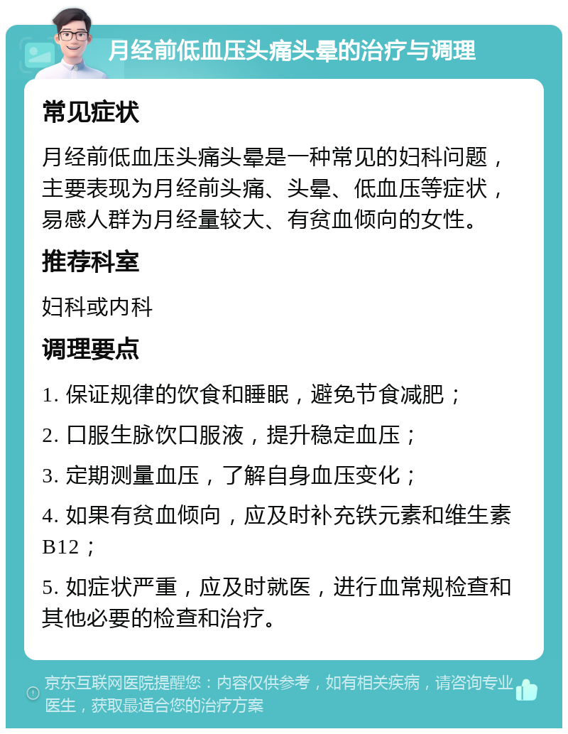 月经前低血压头痛头晕的治疗与调理 常见症状 月经前低血压头痛头晕是一种常见的妇科问题，主要表现为月经前头痛、头晕、低血压等症状，易感人群为月经量较大、有贫血倾向的女性。 推荐科室 妇科或内科 调理要点 1. 保证规律的饮食和睡眠，避免节食减肥； 2. 口服生脉饮口服液，提升稳定血压； 3. 定期测量血压，了解自身血压变化； 4. 如果有贫血倾向，应及时补充铁元素和维生素B12； 5. 如症状严重，应及时就医，进行血常规检查和其他必要的检查和治疗。