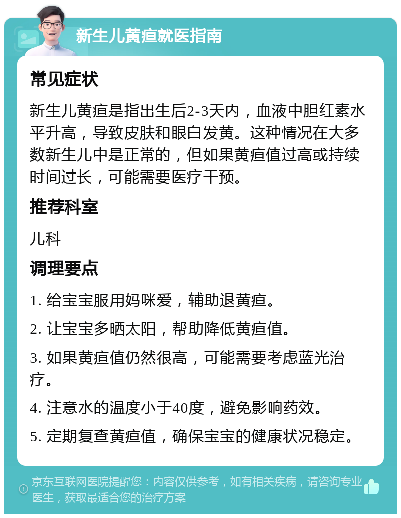 新生儿黄疸就医指南 常见症状 新生儿黄疸是指出生后2-3天内，血液中胆红素水平升高，导致皮肤和眼白发黄。这种情况在大多数新生儿中是正常的，但如果黄疸值过高或持续时间过长，可能需要医疗干预。 推荐科室 儿科 调理要点 1. 给宝宝服用妈咪爱，辅助退黄疸。 2. 让宝宝多晒太阳，帮助降低黄疸值。 3. 如果黄疸值仍然很高，可能需要考虑蓝光治疗。 4. 注意水的温度小于40度，避免影响药效。 5. 定期复查黄疸值，确保宝宝的健康状况稳定。