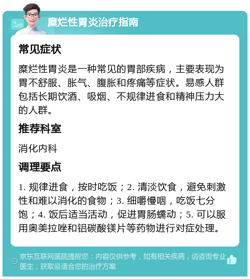 糜烂性胃炎治疗指南 常见症状 糜烂性胃炎是一种常见的胃部疾病，主要表现为胃不舒服、胀气、腹胀和疼痛等症状。易感人群包括长期饮酒、吸烟、不规律进食和精神压力大的人群。 推荐科室 消化内科 调理要点 1. 规律进食，按时吃饭；2. 清淡饮食，避免刺激性和难以消化的食物；3. 细嚼慢咽，吃饭七分饱；4. 饭后适当活动，促进胃肠蠕动；5. 可以服用奥美拉唑和铝碳酸镁片等药物进行对症处理。