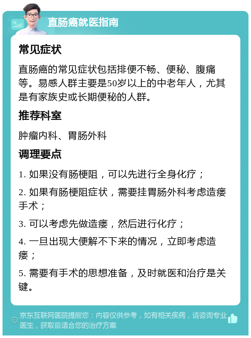 直肠癌就医指南 常见症状 直肠癌的常见症状包括排便不畅、便秘、腹痛等。易感人群主要是50岁以上的中老年人，尤其是有家族史或长期便秘的人群。 推荐科室 肿瘤内科、胃肠外科 调理要点 1. 如果没有肠梗阻，可以先进行全身化疗； 2. 如果有肠梗阻症状，需要挂胃肠外科考虑造瘘手术； 3. 可以考虑先做造瘘，然后进行化疗； 4. 一旦出现大便解不下来的情况，立即考虑造瘘； 5. 需要有手术的思想准备，及时就医和治疗是关键。