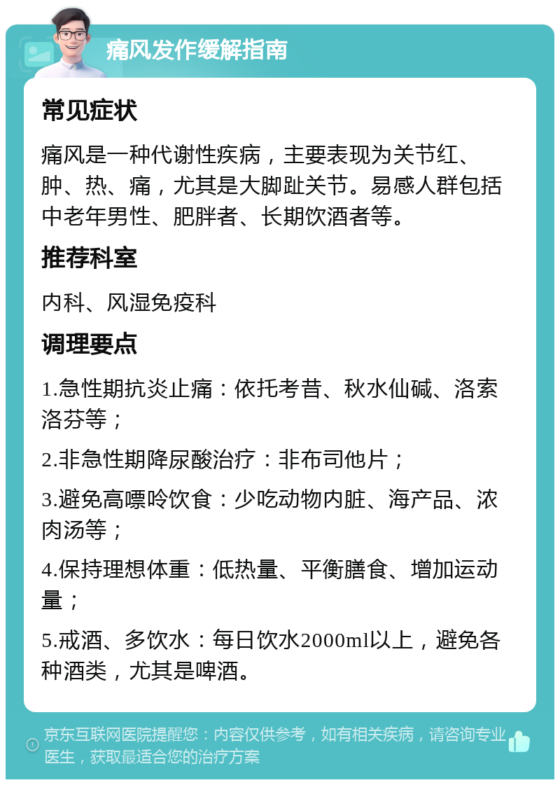 痛风发作缓解指南 常见症状 痛风是一种代谢性疾病，主要表现为关节红、肿、热、痛，尤其是大脚趾关节。易感人群包括中老年男性、肥胖者、长期饮酒者等。 推荐科室 内科、风湿免疫科 调理要点 1.急性期抗炎止痛：依托考昔、秋水仙碱、洛索洛芬等； 2.非急性期降尿酸治疗：非布司他片； 3.避免高嘌呤饮食：少吃动物内脏、海产品、浓肉汤等； 4.保持理想体重：低热量、平衡膳食、增加运动量； 5.戒酒、多饮水：每日饮水2000ml以上，避免各种酒类，尤其是啤酒。