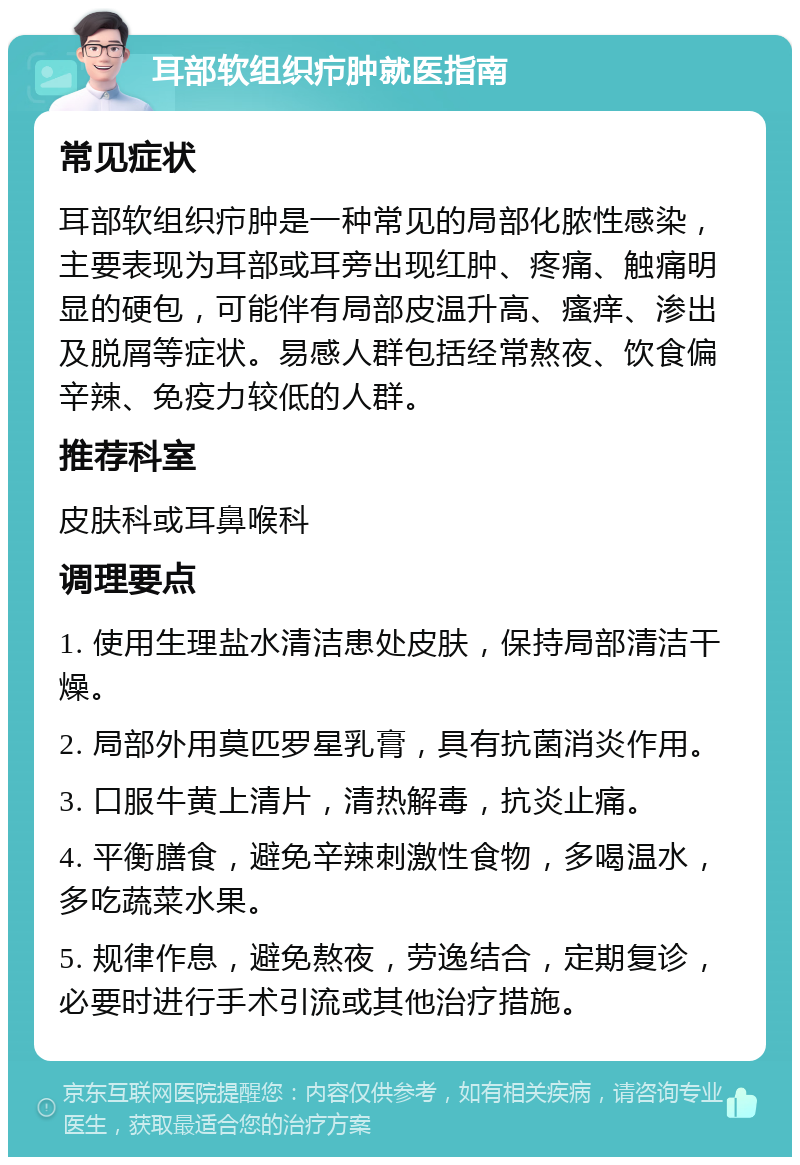 耳部软组织疖肿就医指南 常见症状 耳部软组织疖肿是一种常见的局部化脓性感染，主要表现为耳部或耳旁出现红肿、疼痛、触痛明显的硬包，可能伴有局部皮温升高、瘙痒、渗出及脱屑等症状。易感人群包括经常熬夜、饮食偏辛辣、免疫力较低的人群。 推荐科室 皮肤科或耳鼻喉科 调理要点 1. 使用生理盐水清洁患处皮肤，保持局部清洁干燥。 2. 局部外用莫匹罗星乳膏，具有抗菌消炎作用。 3. 口服牛黄上清片，清热解毒，抗炎止痛。 4. 平衡膳食，避免辛辣刺激性食物，多喝温水，多吃蔬菜水果。 5. 规律作息，避免熬夜，劳逸结合，定期复诊，必要时进行手术引流或其他治疗措施。