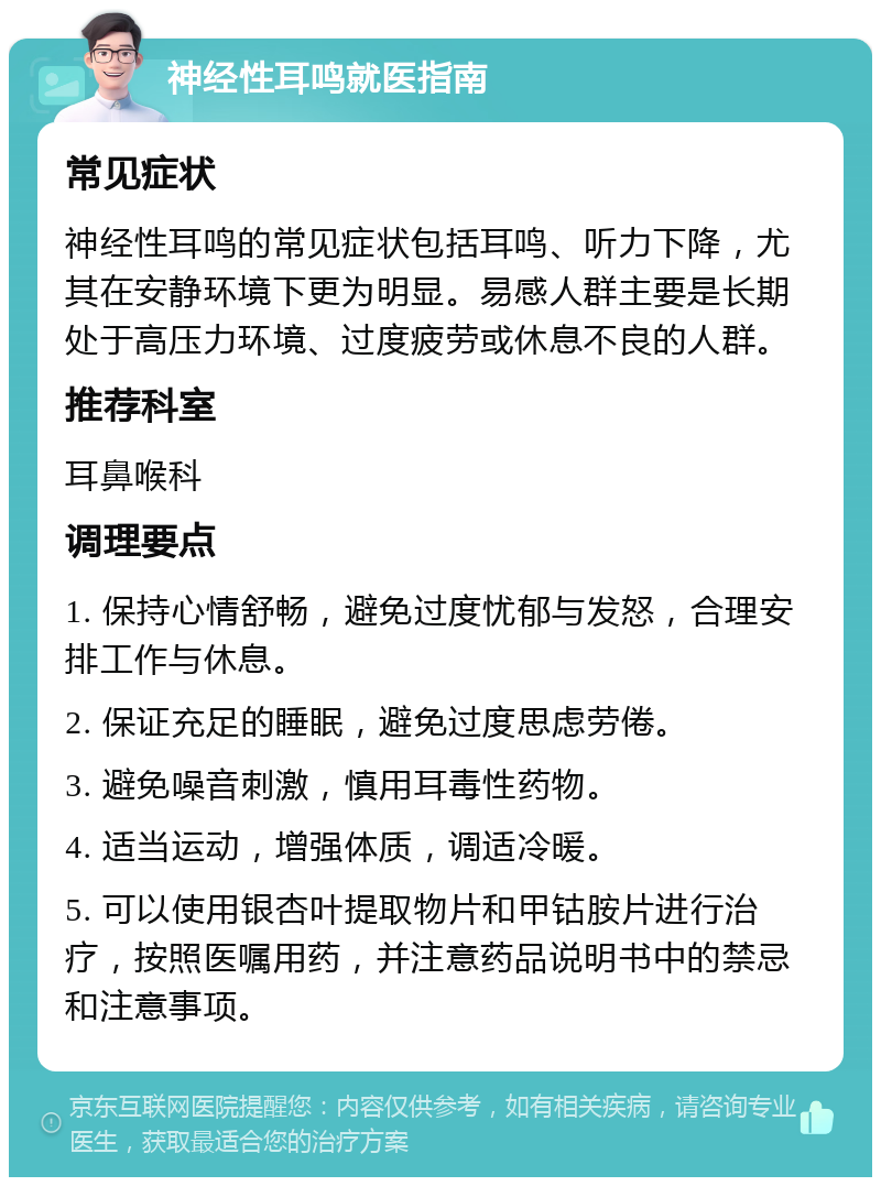 神经性耳鸣就医指南 常见症状 神经性耳鸣的常见症状包括耳鸣、听力下降，尤其在安静环境下更为明显。易感人群主要是长期处于高压力环境、过度疲劳或休息不良的人群。 推荐科室 耳鼻喉科 调理要点 1. 保持心情舒畅，避免过度忧郁与发怒，合理安排工作与休息。 2. 保证充足的睡眠，避免过度思虑劳倦。 3. 避免噪音刺激，慎用耳毒性药物。 4. 适当运动，增强体质，调适冷暖。 5. 可以使用银杏叶提取物片和甲钴胺片进行治疗，按照医嘱用药，并注意药品说明书中的禁忌和注意事项。