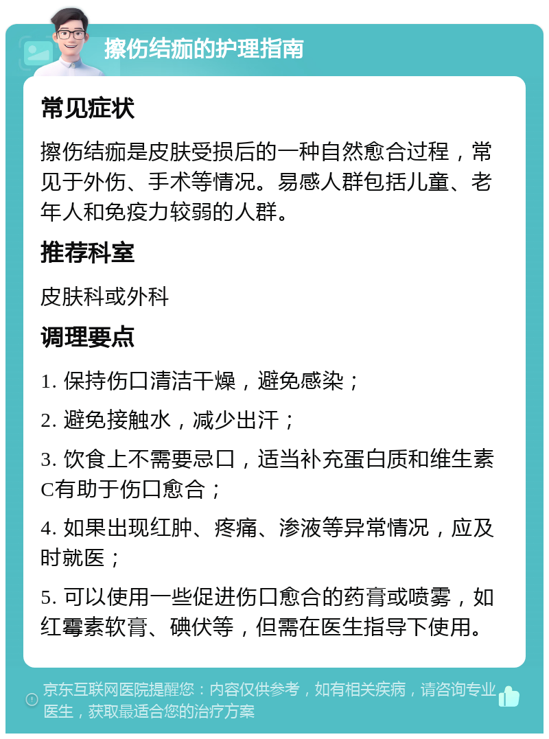 擦伤结痂的护理指南 常见症状 擦伤结痂是皮肤受损后的一种自然愈合过程，常见于外伤、手术等情况。易感人群包括儿童、老年人和免疫力较弱的人群。 推荐科室 皮肤科或外科 调理要点 1. 保持伤口清洁干燥，避免感染； 2. 避免接触水，减少出汗； 3. 饮食上不需要忌口，适当补充蛋白质和维生素C有助于伤口愈合； 4. 如果出现红肿、疼痛、渗液等异常情况，应及时就医； 5. 可以使用一些促进伤口愈合的药膏或喷雾，如红霉素软膏、碘伏等，但需在医生指导下使用。