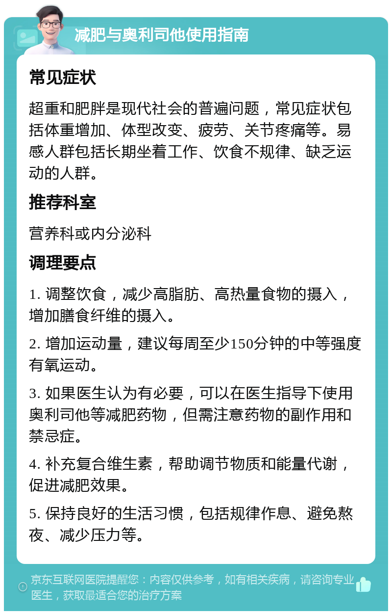 减肥与奥利司他使用指南 常见症状 超重和肥胖是现代社会的普遍问题，常见症状包括体重增加、体型改变、疲劳、关节疼痛等。易感人群包括长期坐着工作、饮食不规律、缺乏运动的人群。 推荐科室 营养科或内分泌科 调理要点 1. 调整饮食，减少高脂肪、高热量食物的摄入，增加膳食纤维的摄入。 2. 增加运动量，建议每周至少150分钟的中等强度有氧运动。 3. 如果医生认为有必要，可以在医生指导下使用奥利司他等减肥药物，但需注意药物的副作用和禁忌症。 4. 补充复合维生素，帮助调节物质和能量代谢，促进减肥效果。 5. 保持良好的生活习惯，包括规律作息、避免熬夜、减少压力等。