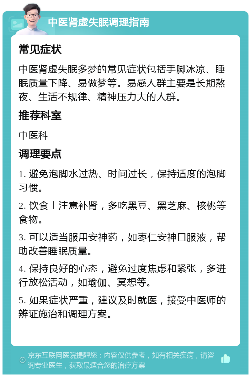 中医肾虚失眠调理指南 常见症状 中医肾虚失眠多梦的常见症状包括手脚冰凉、睡眠质量下降、易做梦等。易感人群主要是长期熬夜、生活不规律、精神压力大的人群。 推荐科室 中医科 调理要点 1. 避免泡脚水过热、时间过长，保持适度的泡脚习惯。 2. 饮食上注意补肾，多吃黑豆、黑芝麻、核桃等食物。 3. 可以适当服用安神药，如枣仁安神口服液，帮助改善睡眠质量。 4. 保持良好的心态，避免过度焦虑和紧张，多进行放松活动，如瑜伽、冥想等。 5. 如果症状严重，建议及时就医，接受中医师的辨证施治和调理方案。