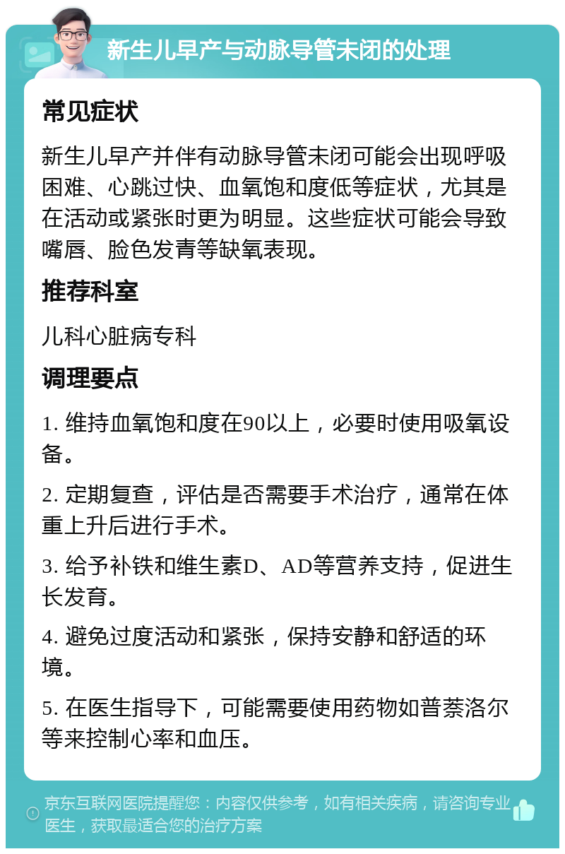 新生儿早产与动脉导管未闭的处理 常见症状 新生儿早产并伴有动脉导管未闭可能会出现呼吸困难、心跳过快、血氧饱和度低等症状，尤其是在活动或紧张时更为明显。这些症状可能会导致嘴唇、脸色发青等缺氧表现。 推荐科室 儿科心脏病专科 调理要点 1. 维持血氧饱和度在90以上，必要时使用吸氧设备。 2. 定期复查，评估是否需要手术治疗，通常在体重上升后进行手术。 3. 给予补铁和维生素D、AD等营养支持，促进生长发育。 4. 避免过度活动和紧张，保持安静和舒适的环境。 5. 在医生指导下，可能需要使用药物如普萘洛尔等来控制心率和血压。