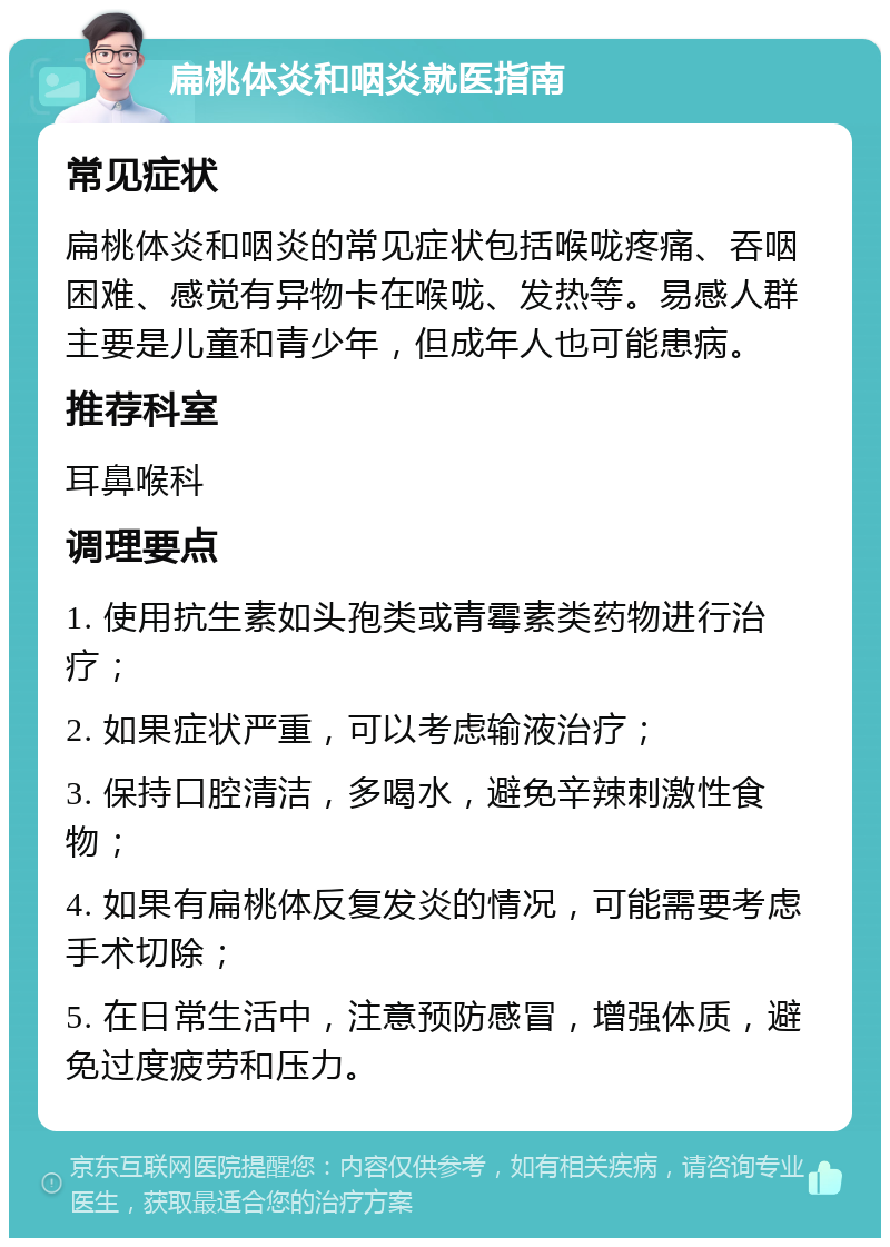 扁桃体炎和咽炎就医指南 常见症状 扁桃体炎和咽炎的常见症状包括喉咙疼痛、吞咽困难、感觉有异物卡在喉咙、发热等。易感人群主要是儿童和青少年，但成年人也可能患病。 推荐科室 耳鼻喉科 调理要点 1. 使用抗生素如头孢类或青霉素类药物进行治疗； 2. 如果症状严重，可以考虑输液治疗； 3. 保持口腔清洁，多喝水，避免辛辣刺激性食物； 4. 如果有扁桃体反复发炎的情况，可能需要考虑手术切除； 5. 在日常生活中，注意预防感冒，增强体质，避免过度疲劳和压力。