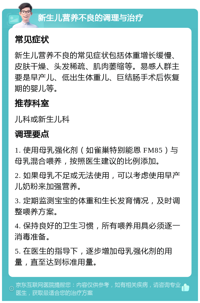 新生儿营养不良的调理与治疗 常见症状 新生儿营养不良的常见症状包括体重增长缓慢、皮肤干燥、头发稀疏、肌肉萎缩等。易感人群主要是早产儿、低出生体重儿、巨结肠手术后恢复期的婴儿等。 推荐科室 儿科或新生儿科 调理要点 1. 使用母乳强化剂（如雀巢特别能恩 FM85）与母乳混合喂养，按照医生建议的比例添加。 2. 如果母乳不足或无法使用，可以考虑使用早产儿奶粉来加强营养。 3. 定期监测宝宝的体重和生长发育情况，及时调整喂养方案。 4. 保持良好的卫生习惯，所有喂养用具必须逐一消毒准备。 5. 在医生的指导下，逐步增加母乳强化剂的用量，直至达到标准用量。