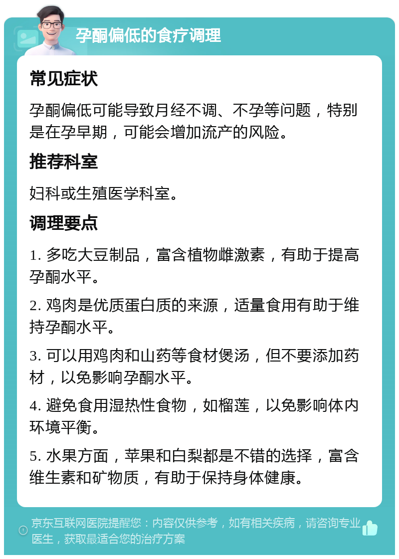 孕酮偏低的食疗调理 常见症状 孕酮偏低可能导致月经不调、不孕等问题，特别是在孕早期，可能会增加流产的风险。 推荐科室 妇科或生殖医学科室。 调理要点 1. 多吃大豆制品，富含植物雌激素，有助于提高孕酮水平。 2. 鸡肉是优质蛋白质的来源，适量食用有助于维持孕酮水平。 3. 可以用鸡肉和山药等食材煲汤，但不要添加药材，以免影响孕酮水平。 4. 避免食用湿热性食物，如榴莲，以免影响体内环境平衡。 5. 水果方面，苹果和白梨都是不错的选择，富含维生素和矿物质，有助于保持身体健康。