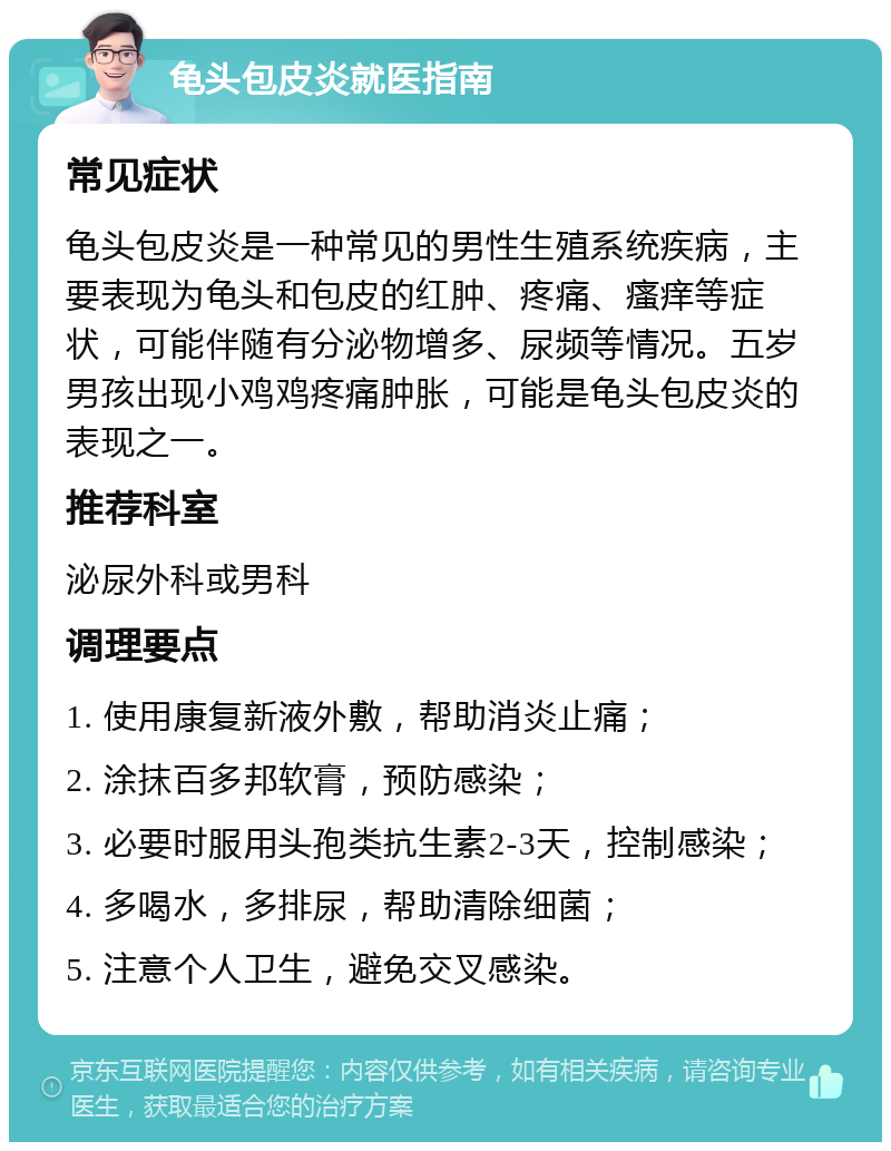 龟头包皮炎就医指南 常见症状 龟头包皮炎是一种常见的男性生殖系统疾病，主要表现为龟头和包皮的红肿、疼痛、瘙痒等症状，可能伴随有分泌物增多、尿频等情况。五岁男孩出现小鸡鸡疼痛肿胀，可能是龟头包皮炎的表现之一。 推荐科室 泌尿外科或男科 调理要点 1. 使用康复新液外敷，帮助消炎止痛； 2. 涂抹百多邦软膏，预防感染； 3. 必要时服用头孢类抗生素2-3天，控制感染； 4. 多喝水，多排尿，帮助清除细菌； 5. 注意个人卫生，避免交叉感染。