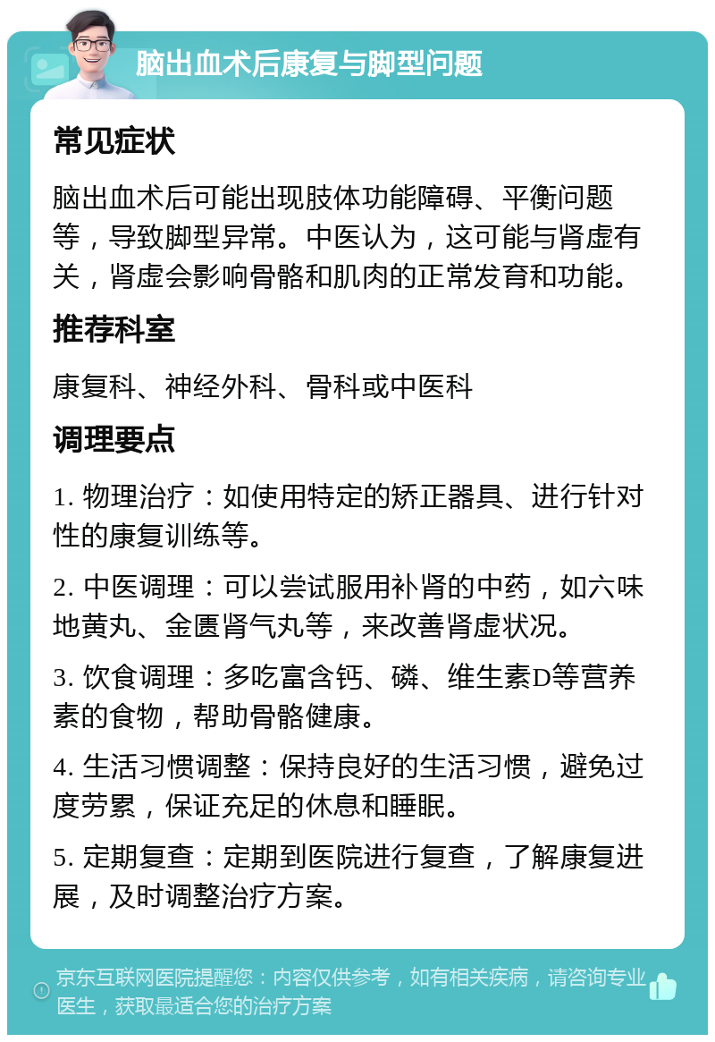 脑出血术后康复与脚型问题 常见症状 脑出血术后可能出现肢体功能障碍、平衡问题等，导致脚型异常。中医认为，这可能与肾虚有关，肾虚会影响骨骼和肌肉的正常发育和功能。 推荐科室 康复科、神经外科、骨科或中医科 调理要点 1. 物理治疗：如使用特定的矫正器具、进行针对性的康复训练等。 2. 中医调理：可以尝试服用补肾的中药，如六味地黄丸、金匮肾气丸等，来改善肾虚状况。 3. 饮食调理：多吃富含钙、磷、维生素D等营养素的食物，帮助骨骼健康。 4. 生活习惯调整：保持良好的生活习惯，避免过度劳累，保证充足的休息和睡眠。 5. 定期复查：定期到医院进行复查，了解康复进展，及时调整治疗方案。