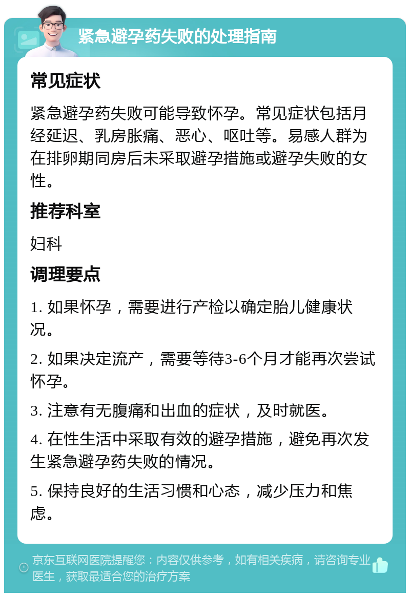 紧急避孕药失败的处理指南 常见症状 紧急避孕药失败可能导致怀孕。常见症状包括月经延迟、乳房胀痛、恶心、呕吐等。易感人群为在排卵期同房后未采取避孕措施或避孕失败的女性。 推荐科室 妇科 调理要点 1. 如果怀孕，需要进行产检以确定胎儿健康状况。 2. 如果决定流产，需要等待3-6个月才能再次尝试怀孕。 3. 注意有无腹痛和出血的症状，及时就医。 4. 在性生活中采取有效的避孕措施，避免再次发生紧急避孕药失败的情况。 5. 保持良好的生活习惯和心态，减少压力和焦虑。