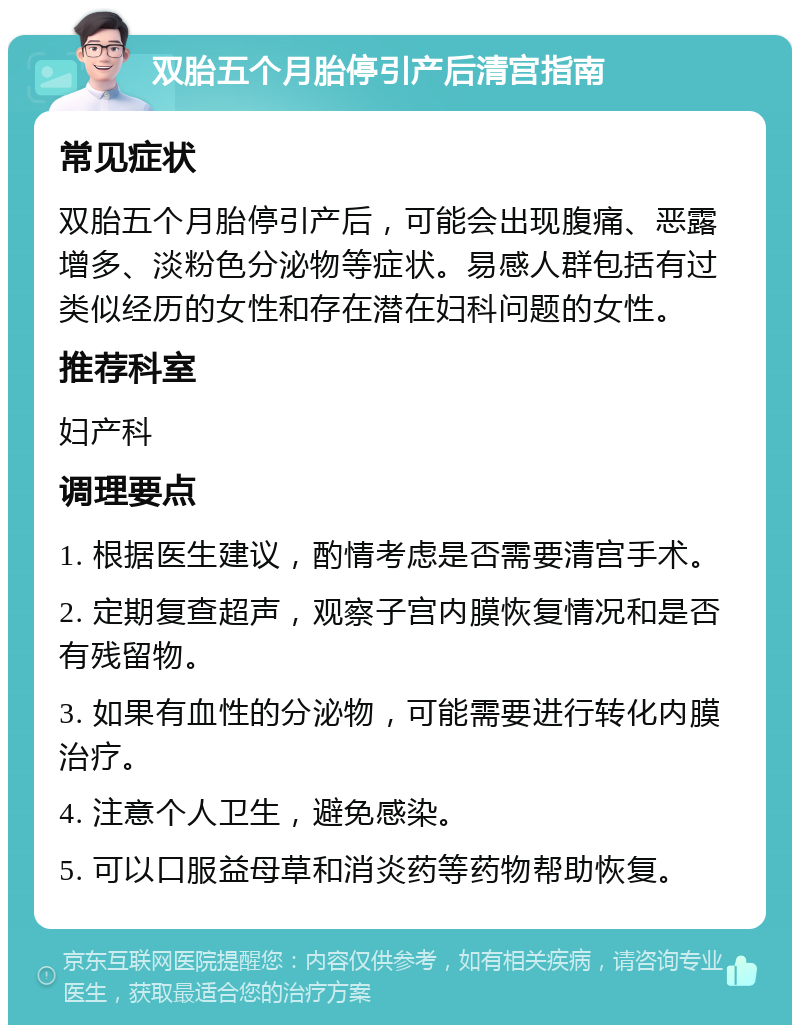 双胎五个月胎停引产后清宫指南 常见症状 双胎五个月胎停引产后，可能会出现腹痛、恶露增多、淡粉色分泌物等症状。易感人群包括有过类似经历的女性和存在潜在妇科问题的女性。 推荐科室 妇产科 调理要点 1. 根据医生建议，酌情考虑是否需要清宫手术。 2. 定期复查超声，观察子宫内膜恢复情况和是否有残留物。 3. 如果有血性的分泌物，可能需要进行转化内膜治疗。 4. 注意个人卫生，避免感染。 5. 可以口服益母草和消炎药等药物帮助恢复。