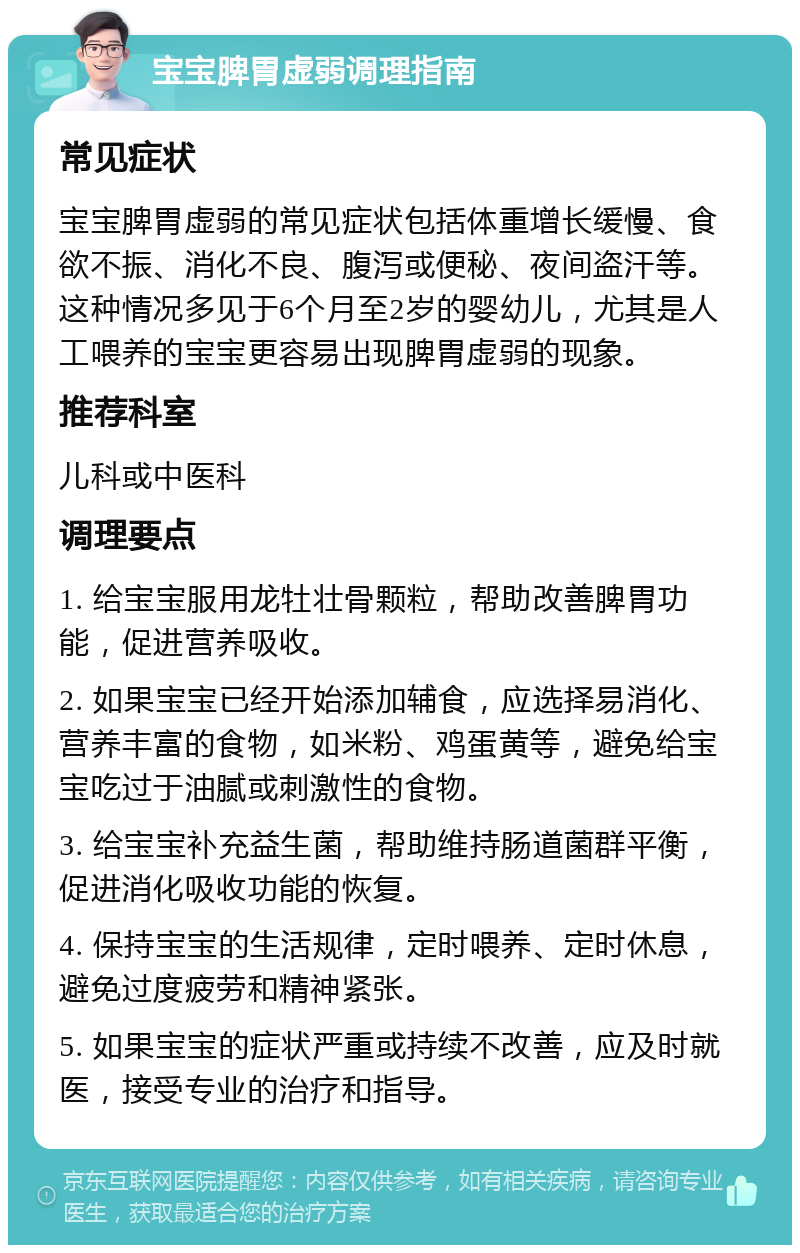 宝宝脾胃虚弱调理指南 常见症状 宝宝脾胃虚弱的常见症状包括体重增长缓慢、食欲不振、消化不良、腹泻或便秘、夜间盗汗等。这种情况多见于6个月至2岁的婴幼儿，尤其是人工喂养的宝宝更容易出现脾胃虚弱的现象。 推荐科室 儿科或中医科 调理要点 1. 给宝宝服用龙牡壮骨颗粒，帮助改善脾胃功能，促进营养吸收。 2. 如果宝宝已经开始添加辅食，应选择易消化、营养丰富的食物，如米粉、鸡蛋黄等，避免给宝宝吃过于油腻或刺激性的食物。 3. 给宝宝补充益生菌，帮助维持肠道菌群平衡，促进消化吸收功能的恢复。 4. 保持宝宝的生活规律，定时喂养、定时休息，避免过度疲劳和精神紧张。 5. 如果宝宝的症状严重或持续不改善，应及时就医，接受专业的治疗和指导。