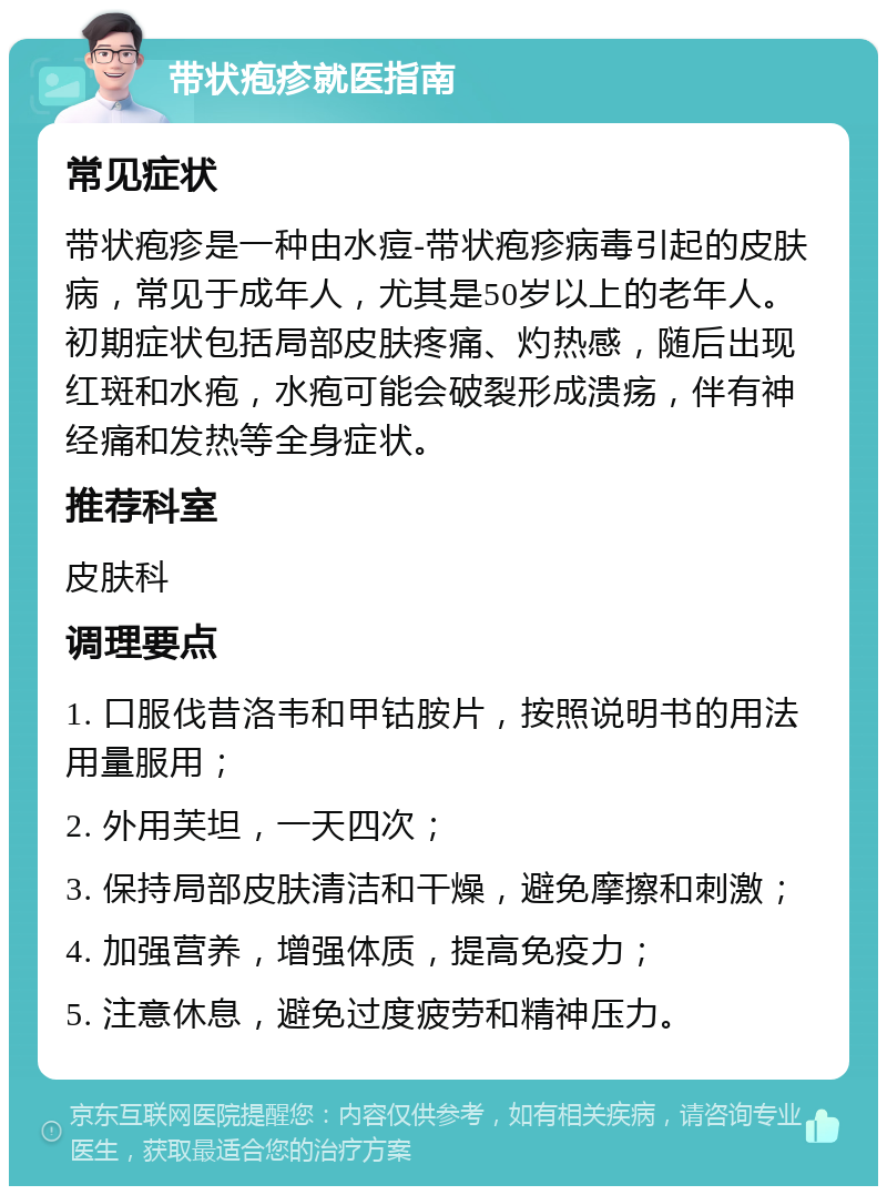 带状疱疹就医指南 常见症状 带状疱疹是一种由水痘-带状疱疹病毒引起的皮肤病，常见于成年人，尤其是50岁以上的老年人。初期症状包括局部皮肤疼痛、灼热感，随后出现红斑和水疱，水疱可能会破裂形成溃疡，伴有神经痛和发热等全身症状。 推荐科室 皮肤科 调理要点 1. 口服伐昔洛韦和甲钴胺片，按照说明书的用法用量服用； 2. 外用芙坦，一天四次； 3. 保持局部皮肤清洁和干燥，避免摩擦和刺激； 4. 加强营养，增强体质，提高免疫力； 5. 注意休息，避免过度疲劳和精神压力。