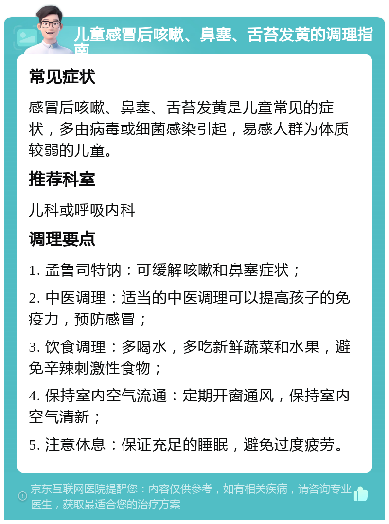 儿童感冒后咳嗽、鼻塞、舌苔发黄的调理指南 常见症状 感冒后咳嗽、鼻塞、舌苔发黄是儿童常见的症状，多由病毒或细菌感染引起，易感人群为体质较弱的儿童。 推荐科室 儿科或呼吸内科 调理要点 1. 孟鲁司特钠：可缓解咳嗽和鼻塞症状； 2. 中医调理：适当的中医调理可以提高孩子的免疫力，预防感冒； 3. 饮食调理：多喝水，多吃新鲜蔬菜和水果，避免辛辣刺激性食物； 4. 保持室内空气流通：定期开窗通风，保持室内空气清新； 5. 注意休息：保证充足的睡眠，避免过度疲劳。