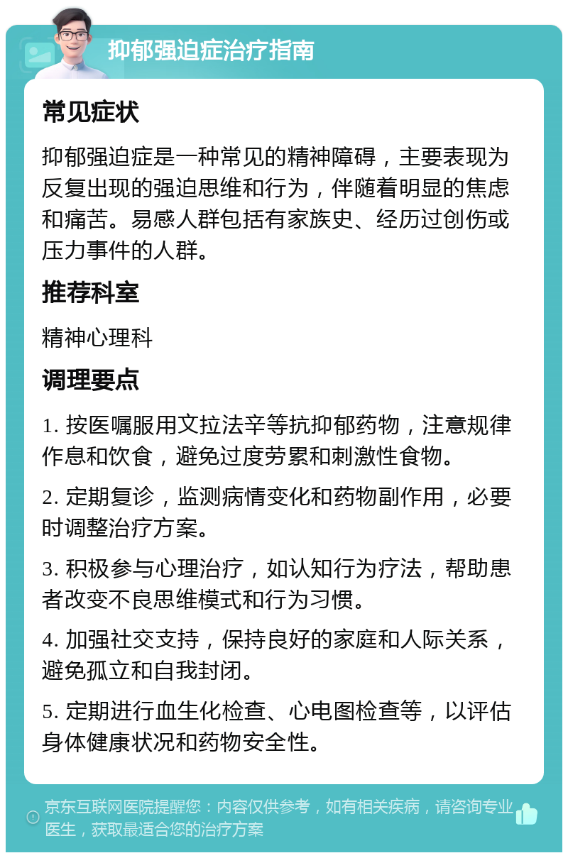 抑郁强迫症治疗指南 常见症状 抑郁强迫症是一种常见的精神障碍，主要表现为反复出现的强迫思维和行为，伴随着明显的焦虑和痛苦。易感人群包括有家族史、经历过创伤或压力事件的人群。 推荐科室 精神心理科 调理要点 1. 按医嘱服用文拉法辛等抗抑郁药物，注意规律作息和饮食，避免过度劳累和刺激性食物。 2. 定期复诊，监测病情变化和药物副作用，必要时调整治疗方案。 3. 积极参与心理治疗，如认知行为疗法，帮助患者改变不良思维模式和行为习惯。 4. 加强社交支持，保持良好的家庭和人际关系，避免孤立和自我封闭。 5. 定期进行血生化检查、心电图检查等，以评估身体健康状况和药物安全性。