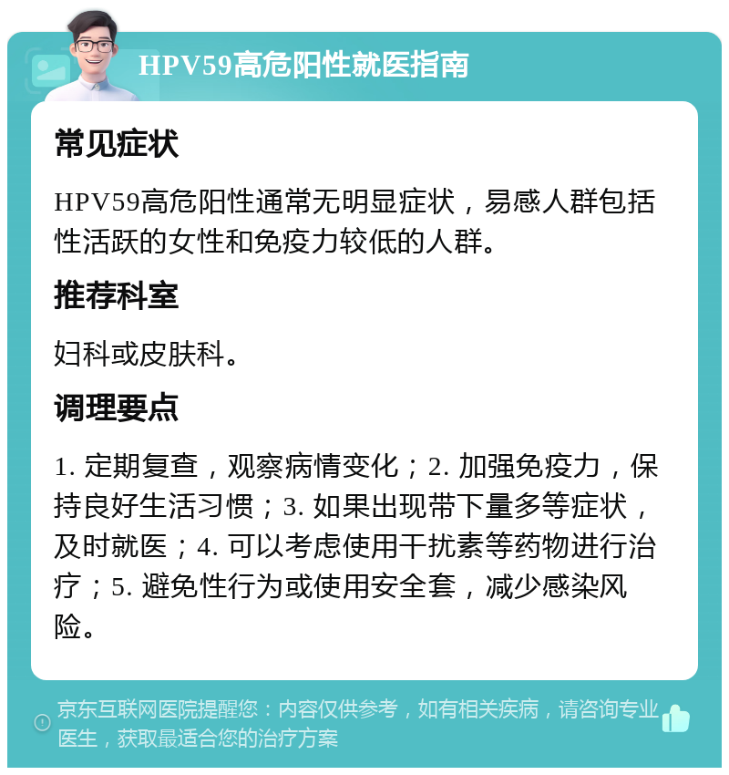 HPV59高危阳性就医指南 常见症状 HPV59高危阳性通常无明显症状，易感人群包括性活跃的女性和免疫力较低的人群。 推荐科室 妇科或皮肤科。 调理要点 1. 定期复查，观察病情变化；2. 加强免疫力，保持良好生活习惯；3. 如果出现带下量多等症状，及时就医；4. 可以考虑使用干扰素等药物进行治疗；5. 避免性行为或使用安全套，减少感染风险。