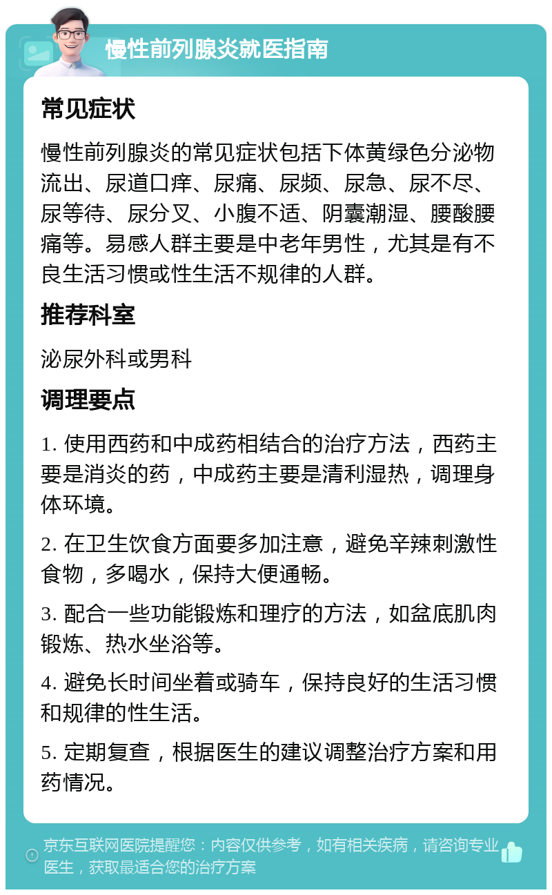 慢性前列腺炎就医指南 常见症状 慢性前列腺炎的常见症状包括下体黄绿色分泌物流出、尿道口痒、尿痛、尿频、尿急、尿不尽、尿等待、尿分叉、小腹不适、阴囊潮湿、腰酸腰痛等。易感人群主要是中老年男性，尤其是有不良生活习惯或性生活不规律的人群。 推荐科室 泌尿外科或男科 调理要点 1. 使用西药和中成药相结合的治疗方法，西药主要是消炎的药，中成药主要是清利湿热，调理身体环境。 2. 在卫生饮食方面要多加注意，避免辛辣刺激性食物，多喝水，保持大便通畅。 3. 配合一些功能锻炼和理疗的方法，如盆底肌肉锻炼、热水坐浴等。 4. 避免长时间坐着或骑车，保持良好的生活习惯和规律的性生活。 5. 定期复查，根据医生的建议调整治疗方案和用药情况。