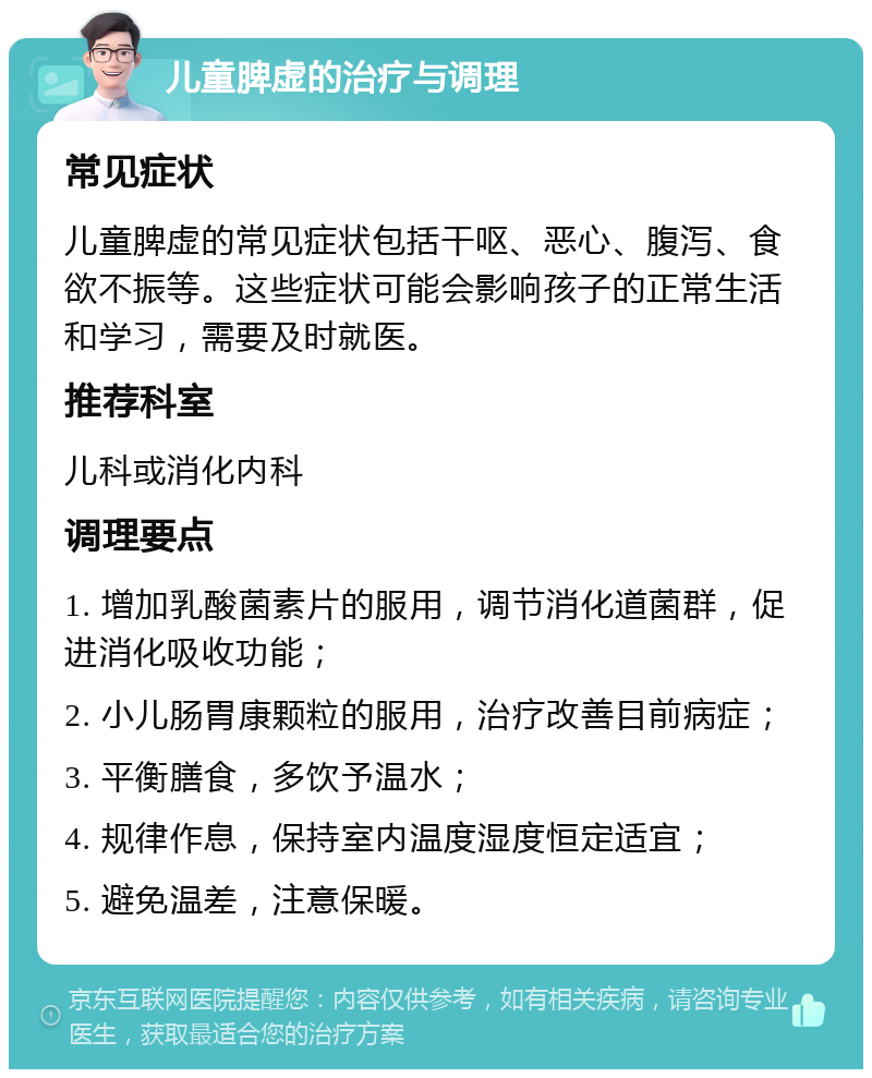 儿童脾虚的治疗与调理 常见症状 儿童脾虚的常见症状包括干呕、恶心、腹泻、食欲不振等。这些症状可能会影响孩子的正常生活和学习，需要及时就医。 推荐科室 儿科或消化内科 调理要点 1. 增加乳酸菌素片的服用，调节消化道菌群，促进消化吸收功能； 2. 小儿肠胃康颗粒的服用，治疗改善目前病症； 3. 平衡膳食，多饮予温水； 4. 规律作息，保持室内温度湿度恒定适宜； 5. 避免温差，注意保暖。