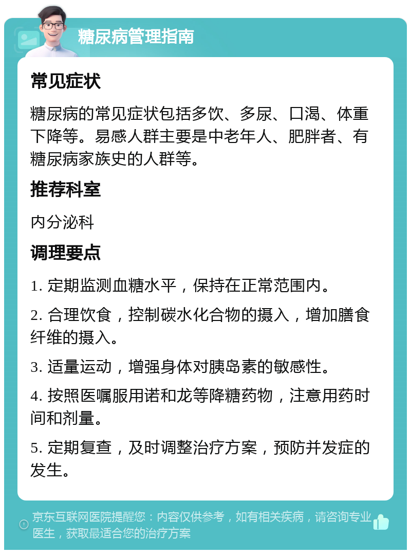 糖尿病管理指南 常见症状 糖尿病的常见症状包括多饮、多尿、口渴、体重下降等。易感人群主要是中老年人、肥胖者、有糖尿病家族史的人群等。 推荐科室 内分泌科 调理要点 1. 定期监测血糖水平，保持在正常范围内。 2. 合理饮食，控制碳水化合物的摄入，增加膳食纤维的摄入。 3. 适量运动，增强身体对胰岛素的敏感性。 4. 按照医嘱服用诺和龙等降糖药物，注意用药时间和剂量。 5. 定期复查，及时调整治疗方案，预防并发症的发生。