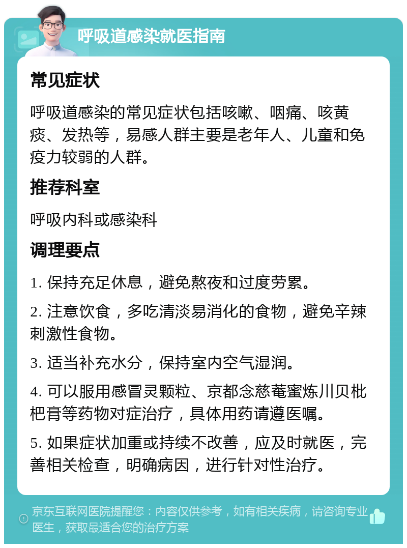 呼吸道感染就医指南 常见症状 呼吸道感染的常见症状包括咳嗽、咽痛、咳黄痰、发热等，易感人群主要是老年人、儿童和免疫力较弱的人群。 推荐科室 呼吸内科或感染科 调理要点 1. 保持充足休息，避免熬夜和过度劳累。 2. 注意饮食，多吃清淡易消化的食物，避免辛辣刺激性食物。 3. 适当补充水分，保持室内空气湿润。 4. 可以服用感冒灵颗粒、京都念慈菴蜜炼川贝枇杷膏等药物对症治疗，具体用药请遵医嘱。 5. 如果症状加重或持续不改善，应及时就医，完善相关检查，明确病因，进行针对性治疗。