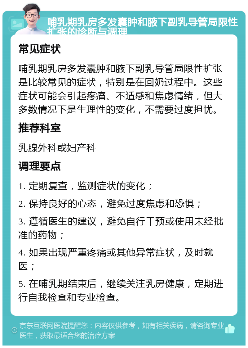 哺乳期乳房多发囊肿和腋下副乳导管局限性扩张的诊断与调理 常见症状 哺乳期乳房多发囊肿和腋下副乳导管局限性扩张是比较常见的症状，特别是在回奶过程中。这些症状可能会引起疼痛、不适感和焦虑情绪，但大多数情况下是生理性的变化，不需要过度担忧。 推荐科室 乳腺外科或妇产科 调理要点 1. 定期复查，监测症状的变化； 2. 保持良好的心态，避免过度焦虑和恐惧； 3. 遵循医生的建议，避免自行干预或使用未经批准的药物； 4. 如果出现严重疼痛或其他异常症状，及时就医； 5. 在哺乳期结束后，继续关注乳房健康，定期进行自我检查和专业检查。