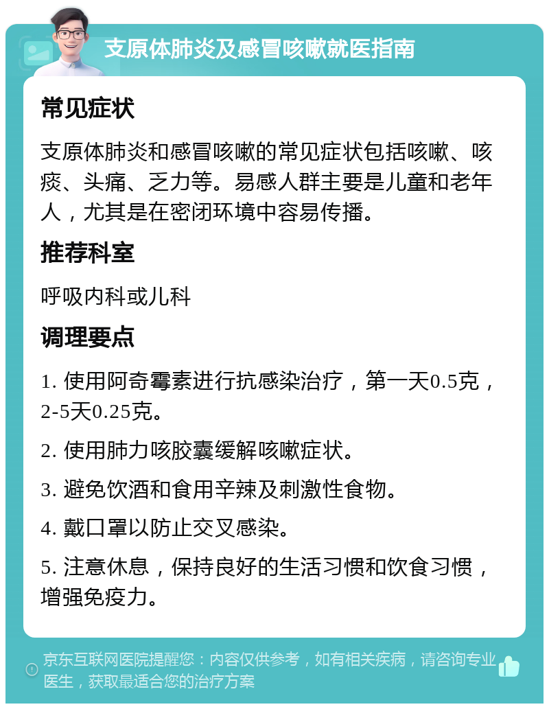 支原体肺炎及感冒咳嗽就医指南 常见症状 支原体肺炎和感冒咳嗽的常见症状包括咳嗽、咳痰、头痛、乏力等。易感人群主要是儿童和老年人，尤其是在密闭环境中容易传播。 推荐科室 呼吸内科或儿科 调理要点 1. 使用阿奇霉素进行抗感染治疗，第一天0.5克，2-5天0.25克。 2. 使用肺力咳胶囊缓解咳嗽症状。 3. 避免饮酒和食用辛辣及刺激性食物。 4. 戴口罩以防止交叉感染。 5. 注意休息，保持良好的生活习惯和饮食习惯，增强免疫力。