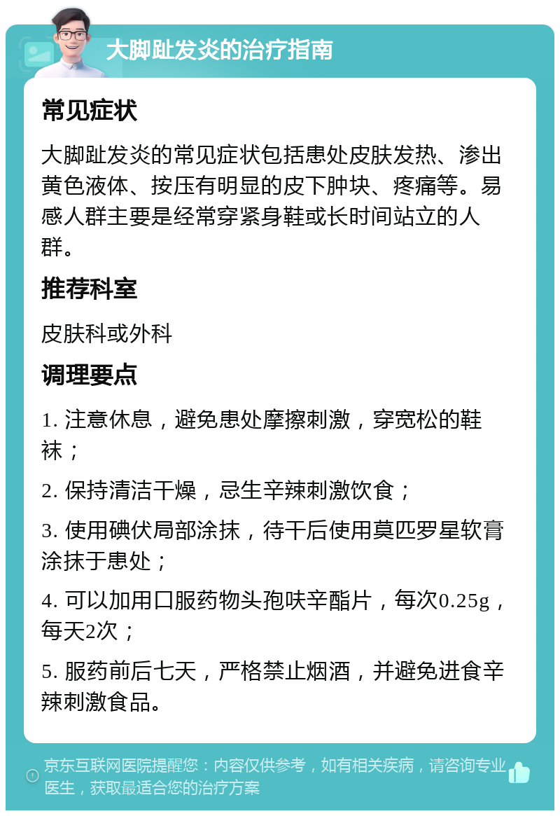 大脚趾发炎的治疗指南 常见症状 大脚趾发炎的常见症状包括患处皮肤发热、渗出黄色液体、按压有明显的皮下肿块、疼痛等。易感人群主要是经常穿紧身鞋或长时间站立的人群。 推荐科室 皮肤科或外科 调理要点 1. 注意休息，避免患处摩擦刺激，穿宽松的鞋袜； 2. 保持清洁干燥，忌生辛辣刺激饮食； 3. 使用碘伏局部涂抹，待干后使用莫匹罗星软膏涂抹于患处； 4. 可以加用口服药物头孢呋辛酯片，每次0.25g，每天2次； 5. 服药前后七天，严格禁止烟酒，并避免进食辛辣刺激食品。