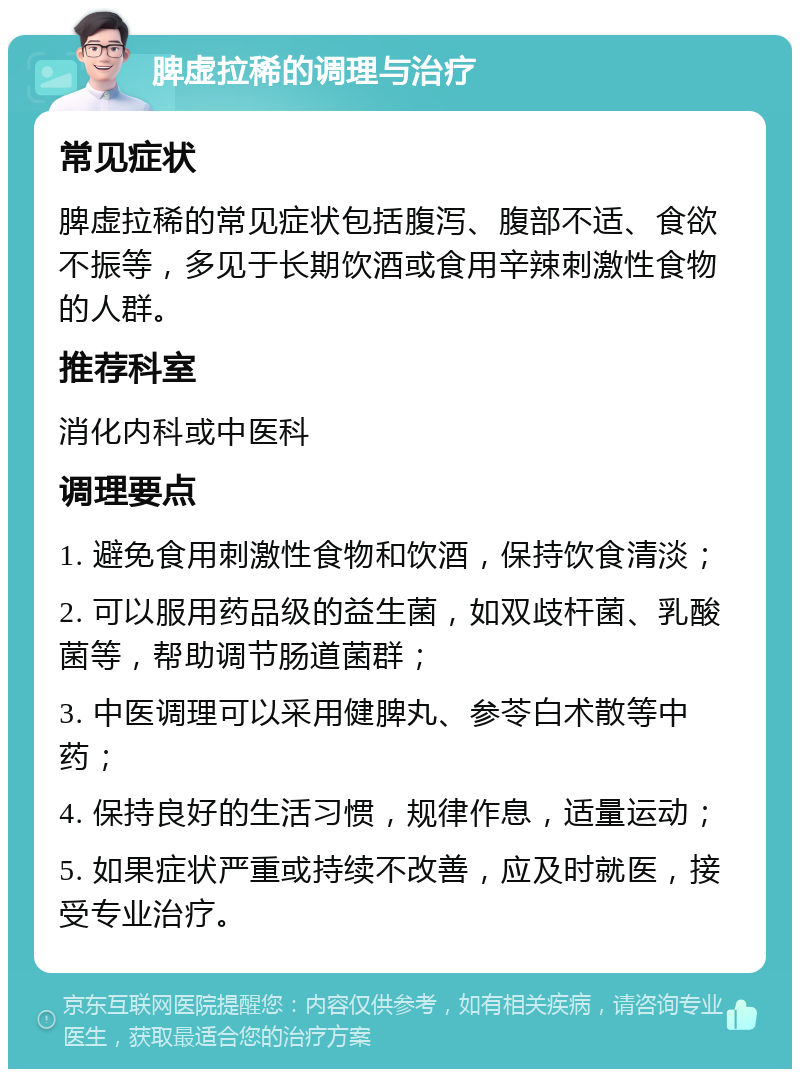 脾虚拉稀的调理与治疗 常见症状 脾虚拉稀的常见症状包括腹泻、腹部不适、食欲不振等，多见于长期饮酒或食用辛辣刺激性食物的人群。 推荐科室 消化内科或中医科 调理要点 1. 避免食用刺激性食物和饮酒，保持饮食清淡； 2. 可以服用药品级的益生菌，如双歧杆菌、乳酸菌等，帮助调节肠道菌群； 3. 中医调理可以采用健脾丸、参苓白术散等中药； 4. 保持良好的生活习惯，规律作息，适量运动； 5. 如果症状严重或持续不改善，应及时就医，接受专业治疗。