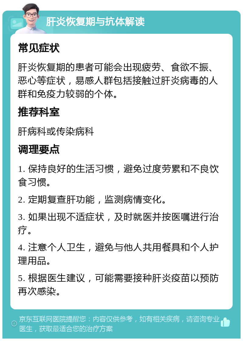 肝炎恢复期与抗体解读 常见症状 肝炎恢复期的患者可能会出现疲劳、食欲不振、恶心等症状，易感人群包括接触过肝炎病毒的人群和免疫力较弱的个体。 推荐科室 肝病科或传染病科 调理要点 1. 保持良好的生活习惯，避免过度劳累和不良饮食习惯。 2. 定期复查肝功能，监测病情变化。 3. 如果出现不适症状，及时就医并按医嘱进行治疗。 4. 注意个人卫生，避免与他人共用餐具和个人护理用品。 5. 根据医生建议，可能需要接种肝炎疫苗以预防再次感染。