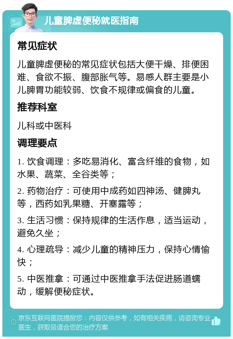 儿童脾虚便秘就医指南 常见症状 儿童脾虚便秘的常见症状包括大便干燥、排便困难、食欲不振、腹部胀气等。易感人群主要是小儿脾胃功能较弱、饮食不规律或偏食的儿童。 推荐科室 儿科或中医科 调理要点 1. 饮食调理：多吃易消化、富含纤维的食物，如水果、蔬菜、全谷类等； 2. 药物治疗：可使用中成药如四神汤、健脾丸等，西药如乳果糖、开塞露等； 3. 生活习惯：保持规律的生活作息，适当运动，避免久坐； 4. 心理疏导：减少儿童的精神压力，保持心情愉快； 5. 中医推拿：可通过中医推拿手法促进肠道蠕动，缓解便秘症状。