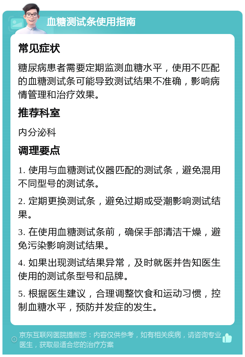 血糖测试条使用指南 常见症状 糖尿病患者需要定期监测血糖水平，使用不匹配的血糖测试条可能导致测试结果不准确，影响病情管理和治疗效果。 推荐科室 内分泌科 调理要点 1. 使用与血糖测试仪器匹配的测试条，避免混用不同型号的测试条。 2. 定期更换测试条，避免过期或受潮影响测试结果。 3. 在使用血糖测试条前，确保手部清洁干燥，避免污染影响测试结果。 4. 如果出现测试结果异常，及时就医并告知医生使用的测试条型号和品牌。 5. 根据医生建议，合理调整饮食和运动习惯，控制血糖水平，预防并发症的发生。