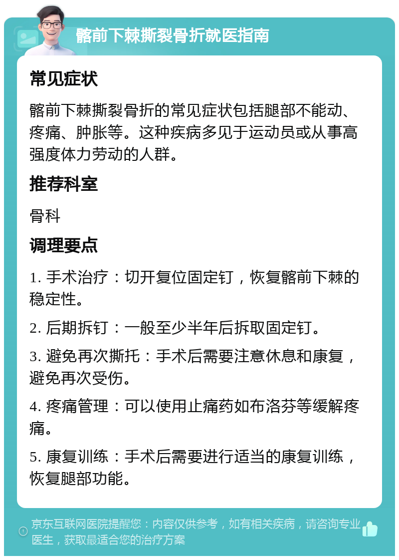 髂前下棘撕裂骨折就医指南 常见症状 髂前下棘撕裂骨折的常见症状包括腿部不能动、疼痛、肿胀等。这种疾病多见于运动员或从事高强度体力劳动的人群。 推荐科室 骨科 调理要点 1. 手术治疗：切开复位固定钉，恢复髂前下棘的稳定性。 2. 后期拆钉：一般至少半年后拆取固定钉。 3. 避免再次撕托：手术后需要注意休息和康复，避免再次受伤。 4. 疼痛管理：可以使用止痛药如布洛芬等缓解疼痛。 5. 康复训练：手术后需要进行适当的康复训练，恢复腿部功能。