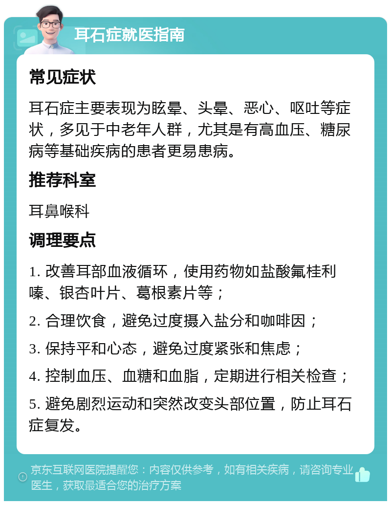 耳石症就医指南 常见症状 耳石症主要表现为眩晕、头晕、恶心、呕吐等症状，多见于中老年人群，尤其是有高血压、糖尿病等基础疾病的患者更易患病。 推荐科室 耳鼻喉科 调理要点 1. 改善耳部血液循环，使用药物如盐酸氟桂利嗪、银杏叶片、葛根素片等； 2. 合理饮食，避免过度摄入盐分和咖啡因； 3. 保持平和心态，避免过度紧张和焦虑； 4. 控制血压、血糖和血脂，定期进行相关检查； 5. 避免剧烈运动和突然改变头部位置，防止耳石症复发。