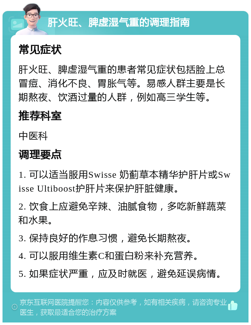 肝火旺、脾虚湿气重的调理指南 常见症状 肝火旺、脾虚湿气重的患者常见症状包括脸上总冒痘、消化不良、胃胀气等。易感人群主要是长期熬夜、饮酒过量的人群，例如高三学生等。 推荐科室 中医科 调理要点 1. 可以适当服用Swisse 奶蓟草本精华护肝片或Swisse Ultiboost护肝片来保护肝脏健康。 2. 饮食上应避免辛辣、油腻食物，多吃新鲜蔬菜和水果。 3. 保持良好的作息习惯，避免长期熬夜。 4. 可以服用维生素C和蛋白粉来补充营养。 5. 如果症状严重，应及时就医，避免延误病情。