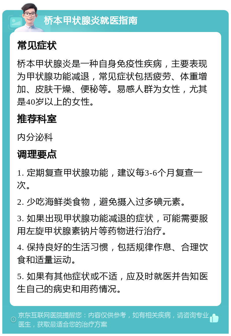 桥本甲状腺炎就医指南 常见症状 桥本甲状腺炎是一种自身免疫性疾病，主要表现为甲状腺功能减退，常见症状包括疲劳、体重增加、皮肤干燥、便秘等。易感人群为女性，尤其是40岁以上的女性。 推荐科室 内分泌科 调理要点 1. 定期复查甲状腺功能，建议每3-6个月复查一次。 2. 少吃海鲜类食物，避免摄入过多碘元素。 3. 如果出现甲状腺功能减退的症状，可能需要服用左旋甲状腺素钠片等药物进行治疗。 4. 保持良好的生活习惯，包括规律作息、合理饮食和适量运动。 5. 如果有其他症状或不适，应及时就医并告知医生自己的病史和用药情况。